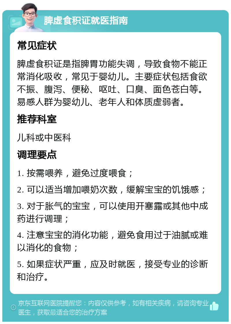 脾虚食积证就医指南 常见症状 脾虚食积证是指脾胃功能失调，导致食物不能正常消化吸收，常见于婴幼儿。主要症状包括食欲不振、腹泻、便秘、呕吐、口臭、面色苍白等。易感人群为婴幼儿、老年人和体质虚弱者。 推荐科室 儿科或中医科 调理要点 1. 按需喂养，避免过度喂食； 2. 可以适当增加喂奶次数，缓解宝宝的饥饿感； 3. 对于胀气的宝宝，可以使用开塞露或其他中成药进行调理； 4. 注意宝宝的消化功能，避免食用过于油腻或难以消化的食物； 5. 如果症状严重，应及时就医，接受专业的诊断和治疗。