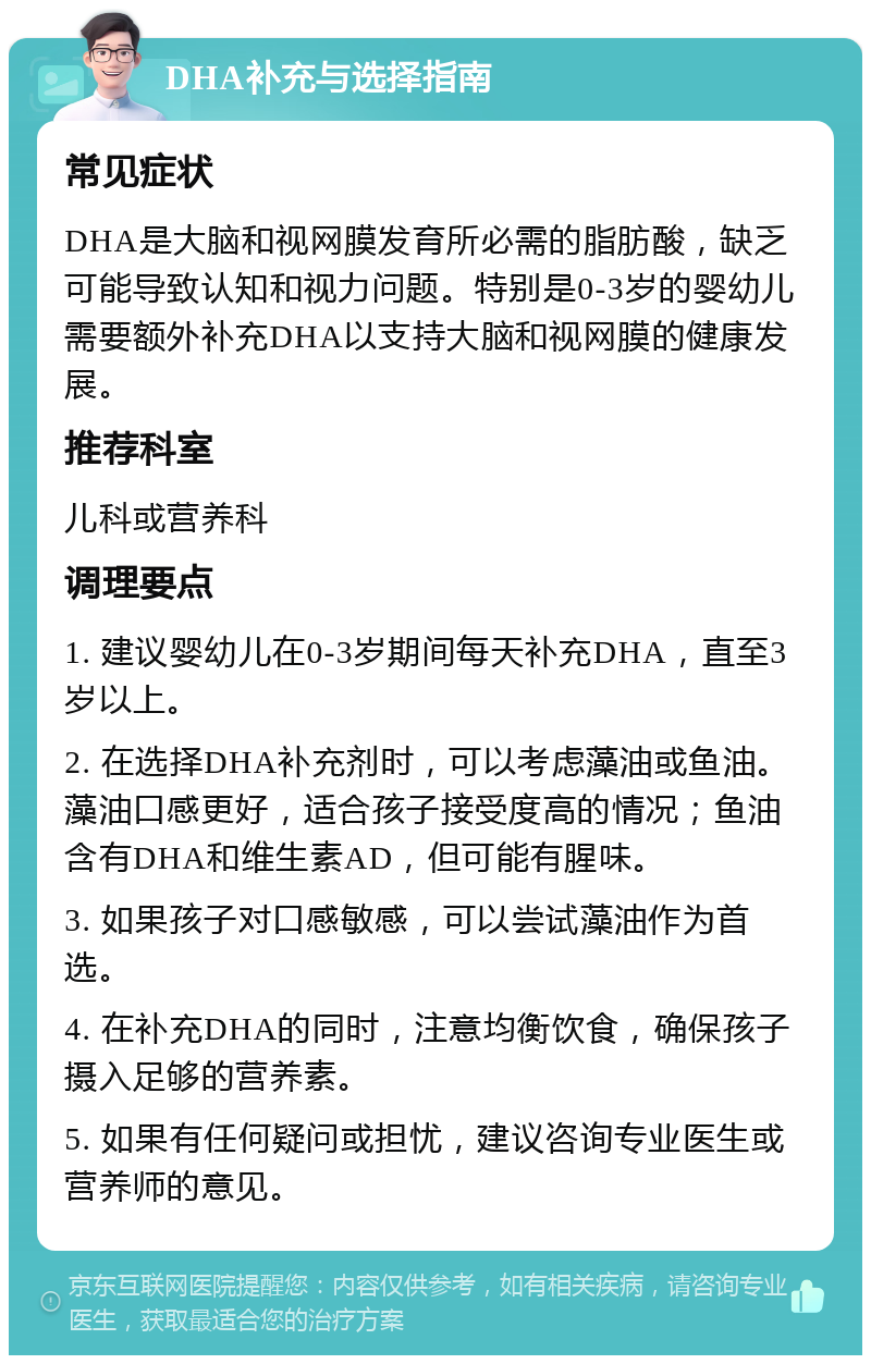 DHA补充与选择指南 常见症状 DHA是大脑和视网膜发育所必需的脂肪酸，缺乏可能导致认知和视力问题。特别是0-3岁的婴幼儿需要额外补充DHA以支持大脑和视网膜的健康发展。 推荐科室 儿科或营养科 调理要点 1. 建议婴幼儿在0-3岁期间每天补充DHA，直至3岁以上。 2. 在选择DHA补充剂时，可以考虑藻油或鱼油。藻油口感更好，适合孩子接受度高的情况；鱼油含有DHA和维生素AD，但可能有腥味。 3. 如果孩子对口感敏感，可以尝试藻油作为首选。 4. 在补充DHA的同时，注意均衡饮食，确保孩子摄入足够的营养素。 5. 如果有任何疑问或担忧，建议咨询专业医生或营养师的意见。