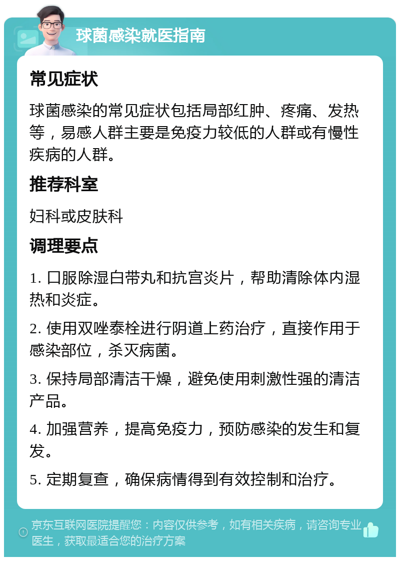 球菌感染就医指南 常见症状 球菌感染的常见症状包括局部红肿、疼痛、发热等，易感人群主要是免疫力较低的人群或有慢性疾病的人群。 推荐科室 妇科或皮肤科 调理要点 1. 口服除湿白带丸和抗宫炎片，帮助清除体内湿热和炎症。 2. 使用双唑泰栓进行阴道上药治疗，直接作用于感染部位，杀灭病菌。 3. 保持局部清洁干燥，避免使用刺激性强的清洁产品。 4. 加强营养，提高免疫力，预防感染的发生和复发。 5. 定期复查，确保病情得到有效控制和治疗。