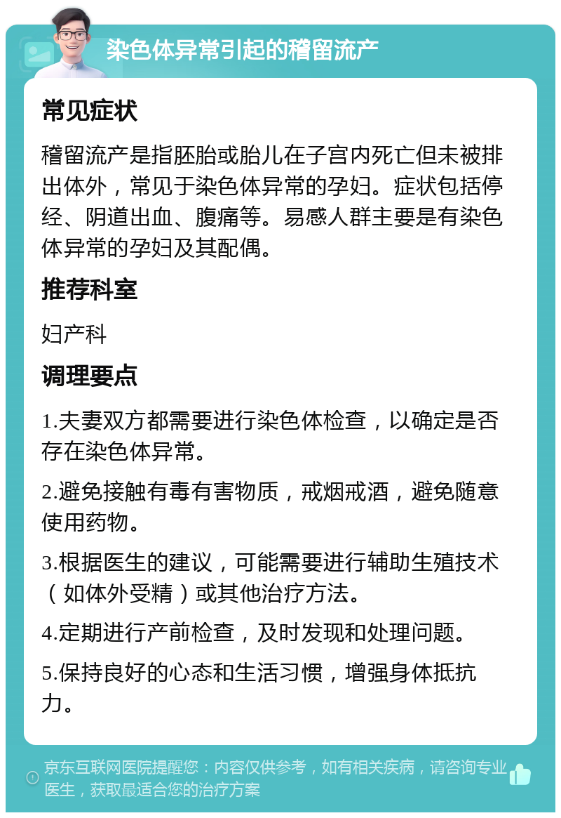 染色体异常引起的稽留流产 常见症状 稽留流产是指胚胎或胎儿在子宫内死亡但未被排出体外，常见于染色体异常的孕妇。症状包括停经、阴道出血、腹痛等。易感人群主要是有染色体异常的孕妇及其配偶。 推荐科室 妇产科 调理要点 1.夫妻双方都需要进行染色体检查，以确定是否存在染色体异常。 2.避免接触有毒有害物质，戒烟戒酒，避免随意使用药物。 3.根据医生的建议，可能需要进行辅助生殖技术（如体外受精）或其他治疗方法。 4.定期进行产前检查，及时发现和处理问题。 5.保持良好的心态和生活习惯，增强身体抵抗力。