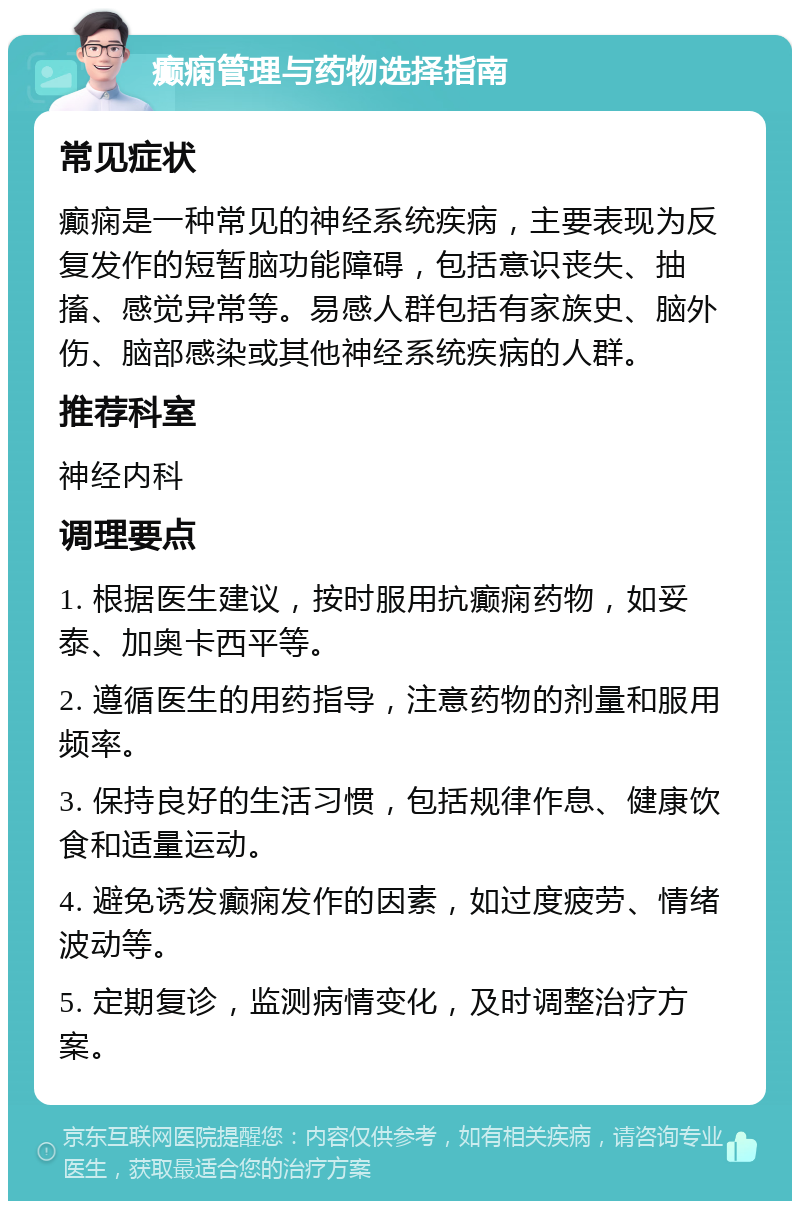 癫痫管理与药物选择指南 常见症状 癫痫是一种常见的神经系统疾病，主要表现为反复发作的短暂脑功能障碍，包括意识丧失、抽搐、感觉异常等。易感人群包括有家族史、脑外伤、脑部感染或其他神经系统疾病的人群。 推荐科室 神经内科 调理要点 1. 根据医生建议，按时服用抗癫痫药物，如妥泰、加奥卡西平等。 2. 遵循医生的用药指导，注意药物的剂量和服用频率。 3. 保持良好的生活习惯，包括规律作息、健康饮食和适量运动。 4. 避免诱发癫痫发作的因素，如过度疲劳、情绪波动等。 5. 定期复诊，监测病情变化，及时调整治疗方案。