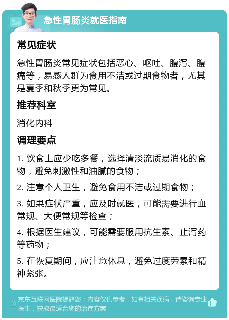 急性胃肠炎就医指南 常见症状 急性胃肠炎常见症状包括恶心、呕吐、腹泻、腹痛等，易感人群为食用不洁或过期食物者，尤其是夏季和秋季更为常见。 推荐科室 消化内科 调理要点 1. 饮食上应少吃多餐，选择清淡流质易消化的食物，避免刺激性和油腻的食物； 2. 注意个人卫生，避免食用不洁或过期食物； 3. 如果症状严重，应及时就医，可能需要进行血常规、大便常规等检查； 4. 根据医生建议，可能需要服用抗生素、止泻药等药物； 5. 在恢复期间，应注意休息，避免过度劳累和精神紧张。