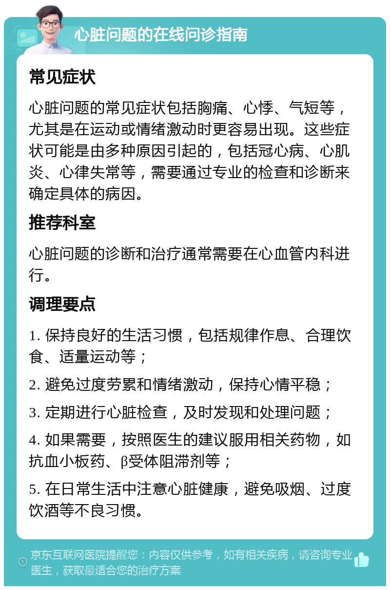 心脏问题的在线问诊指南 常见症状 心脏问题的常见症状包括胸痛、心悸、气短等，尤其是在运动或情绪激动时更容易出现。这些症状可能是由多种原因引起的，包括冠心病、心肌炎、心律失常等，需要通过专业的检查和诊断来确定具体的病因。 推荐科室 心脏问题的诊断和治疗通常需要在心血管内科进行。 调理要点 1. 保持良好的生活习惯，包括规律作息、合理饮食、适量运动等； 2. 避免过度劳累和情绪激动，保持心情平稳； 3. 定期进行心脏检查，及时发现和处理问题； 4. 如果需要，按照医生的建议服用相关药物，如抗血小板药、β受体阻滞剂等； 5. 在日常生活中注意心脏健康，避免吸烟、过度饮酒等不良习惯。