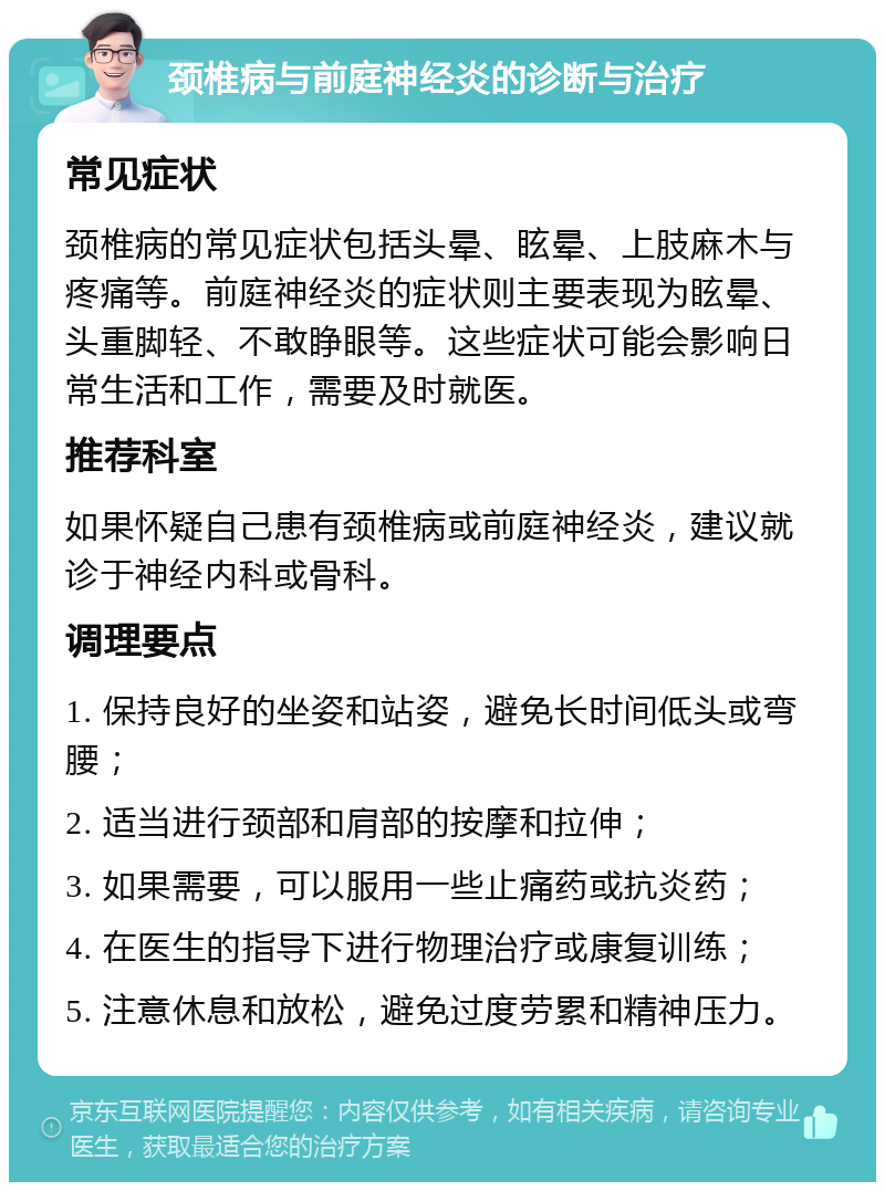 颈椎病与前庭神经炎的诊断与治疗 常见症状 颈椎病的常见症状包括头晕、眩晕、上肢麻木与疼痛等。前庭神经炎的症状则主要表现为眩晕、头重脚轻、不敢睁眼等。这些症状可能会影响日常生活和工作，需要及时就医。 推荐科室 如果怀疑自己患有颈椎病或前庭神经炎，建议就诊于神经内科或骨科。 调理要点 1. 保持良好的坐姿和站姿，避免长时间低头或弯腰； 2. 适当进行颈部和肩部的按摩和拉伸； 3. 如果需要，可以服用一些止痛药或抗炎药； 4. 在医生的指导下进行物理治疗或康复训练； 5. 注意休息和放松，避免过度劳累和精神压力。