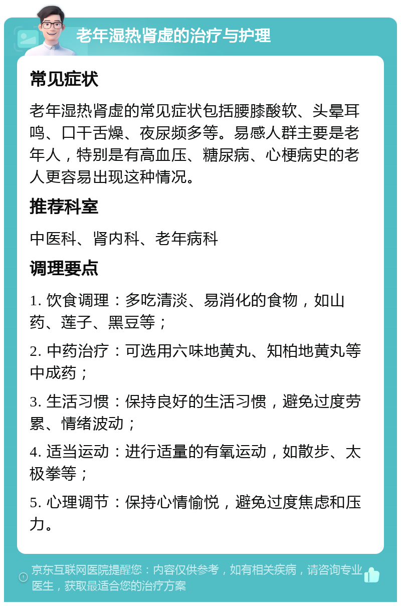 老年湿热肾虚的治疗与护理 常见症状 老年湿热肾虚的常见症状包括腰膝酸软、头晕耳鸣、口干舌燥、夜尿频多等。易感人群主要是老年人，特别是有高血压、糖尿病、心梗病史的老人更容易出现这种情况。 推荐科室 中医科、肾内科、老年病科 调理要点 1. 饮食调理：多吃清淡、易消化的食物，如山药、莲子、黑豆等； 2. 中药治疗：可选用六味地黄丸、知柏地黄丸等中成药； 3. 生活习惯：保持良好的生活习惯，避免过度劳累、情绪波动； 4. 适当运动：进行适量的有氧运动，如散步、太极拳等； 5. 心理调节：保持心情愉悦，避免过度焦虑和压力。