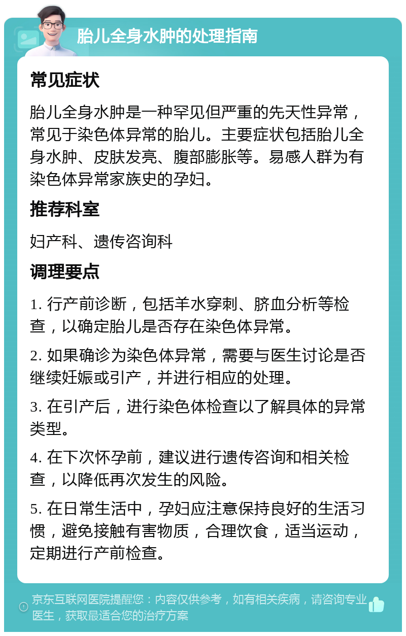 胎儿全身水肿的处理指南 常见症状 胎儿全身水肿是一种罕见但严重的先天性异常，常见于染色体异常的胎儿。主要症状包括胎儿全身水肿、皮肤发亮、腹部膨胀等。易感人群为有染色体异常家族史的孕妇。 推荐科室 妇产科、遗传咨询科 调理要点 1. 行产前诊断，包括羊水穿刺、脐血分析等检查，以确定胎儿是否存在染色体异常。 2. 如果确诊为染色体异常，需要与医生讨论是否继续妊娠或引产，并进行相应的处理。 3. 在引产后，进行染色体检查以了解具体的异常类型。 4. 在下次怀孕前，建议进行遗传咨询和相关检查，以降低再次发生的风险。 5. 在日常生活中，孕妇应注意保持良好的生活习惯，避免接触有害物质，合理饮食，适当运动，定期进行产前检查。