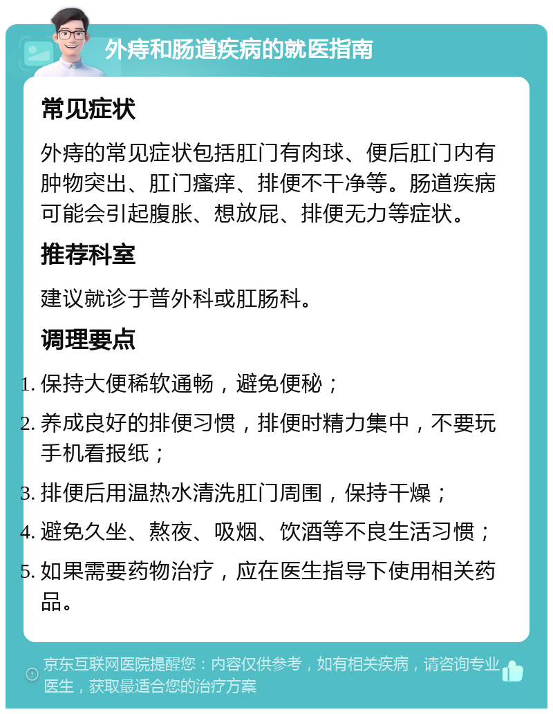 外痔和肠道疾病的就医指南 常见症状 外痔的常见症状包括肛门有肉球、便后肛门内有肿物突出、肛门瘙痒、排便不干净等。肠道疾病可能会引起腹胀、想放屁、排便无力等症状。 推荐科室 建议就诊于普外科或肛肠科。 调理要点 保持大便稀软通畅，避免便秘； 养成良好的排便习惯，排便时精力集中，不要玩手机看报纸； 排便后用温热水清洗肛门周围，保持干燥； 避免久坐、熬夜、吸烟、饮酒等不良生活习惯； 如果需要药物治疗，应在医生指导下使用相关药品。