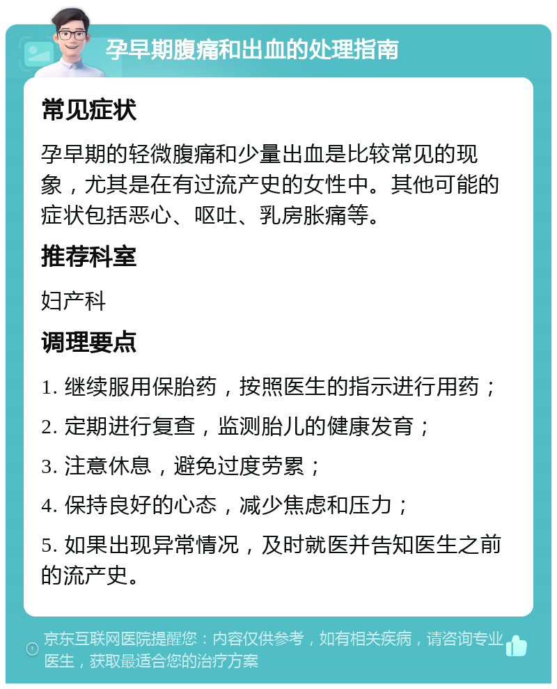 孕早期腹痛和出血的处理指南 常见症状 孕早期的轻微腹痛和少量出血是比较常见的现象，尤其是在有过流产史的女性中。其他可能的症状包括恶心、呕吐、乳房胀痛等。 推荐科室 妇产科 调理要点 1. 继续服用保胎药，按照医生的指示进行用药； 2. 定期进行复查，监测胎儿的健康发育； 3. 注意休息，避免过度劳累； 4. 保持良好的心态，减少焦虑和压力； 5. 如果出现异常情况，及时就医并告知医生之前的流产史。