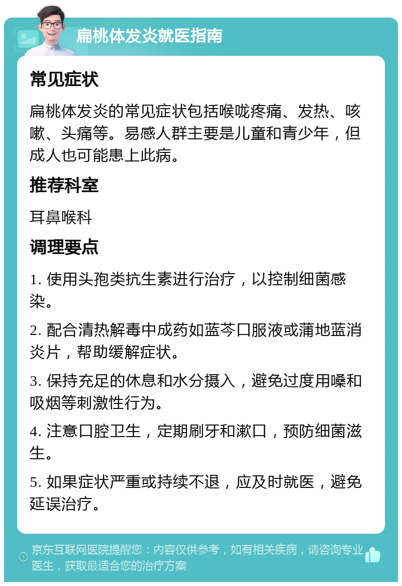 扁桃体发炎就医指南 常见症状 扁桃体发炎的常见症状包括喉咙疼痛、发热、咳嗽、头痛等。易感人群主要是儿童和青少年，但成人也可能患上此病。 推荐科室 耳鼻喉科 调理要点 1. 使用头孢类抗生素进行治疗，以控制细菌感染。 2. 配合清热解毒中成药如蓝芩口服液或蒲地蓝消炎片，帮助缓解症状。 3. 保持充足的休息和水分摄入，避免过度用嗓和吸烟等刺激性行为。 4. 注意口腔卫生，定期刷牙和漱口，预防细菌滋生。 5. 如果症状严重或持续不退，应及时就医，避免延误治疗。