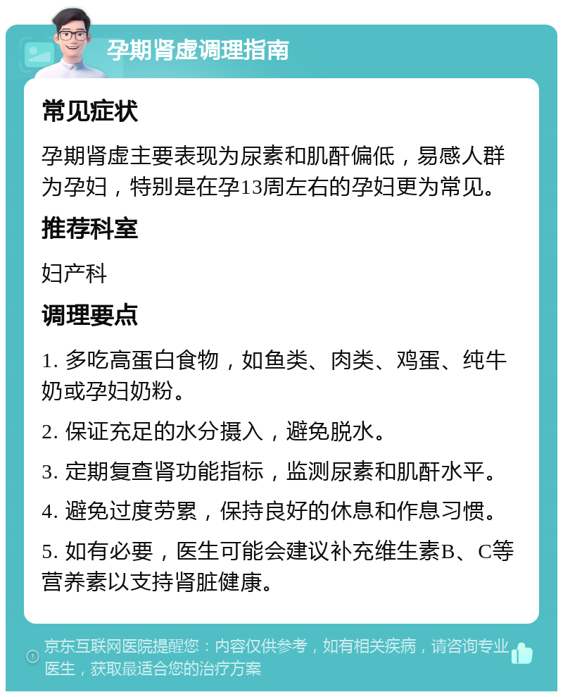 孕期肾虚调理指南 常见症状 孕期肾虚主要表现为尿素和肌酐偏低，易感人群为孕妇，特别是在孕13周左右的孕妇更为常见。 推荐科室 妇产科 调理要点 1. 多吃高蛋白食物，如鱼类、肉类、鸡蛋、纯牛奶或孕妇奶粉。 2. 保证充足的水分摄入，避免脱水。 3. 定期复查肾功能指标，监测尿素和肌酐水平。 4. 避免过度劳累，保持良好的休息和作息习惯。 5. 如有必要，医生可能会建议补充维生素B、C等营养素以支持肾脏健康。