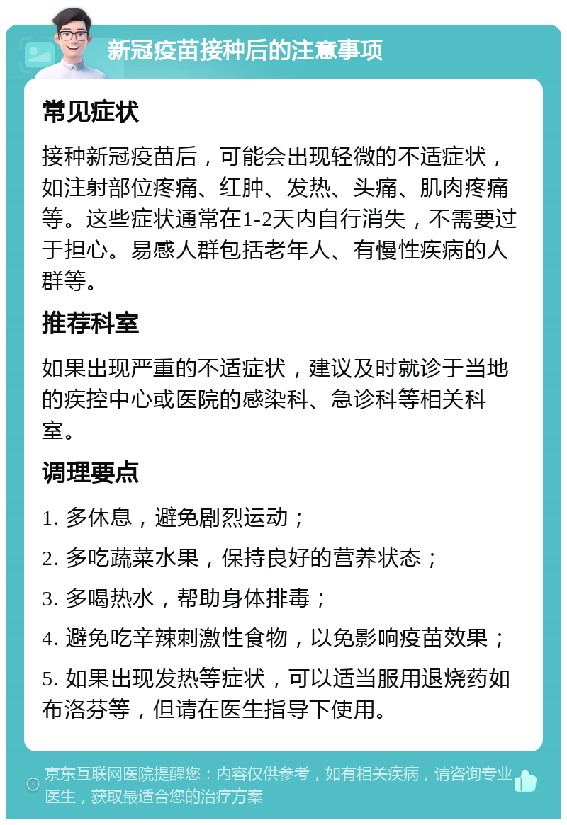 新冠疫苗接种后的注意事项 常见症状 接种新冠疫苗后，可能会出现轻微的不适症状，如注射部位疼痛、红肿、发热、头痛、肌肉疼痛等。这些症状通常在1-2天内自行消失，不需要过于担心。易感人群包括老年人、有慢性疾病的人群等。 推荐科室 如果出现严重的不适症状，建议及时就诊于当地的疾控中心或医院的感染科、急诊科等相关科室。 调理要点 1. 多休息，避免剧烈运动； 2. 多吃蔬菜水果，保持良好的营养状态； 3. 多喝热水，帮助身体排毒； 4. 避免吃辛辣刺激性食物，以免影响疫苗效果； 5. 如果出现发热等症状，可以适当服用退烧药如布洛芬等，但请在医生指导下使用。