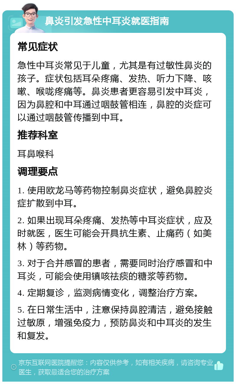 鼻炎引发急性中耳炎就医指南 常见症状 急性中耳炎常见于儿童，尤其是有过敏性鼻炎的孩子。症状包括耳朵疼痛、发热、听力下降、咳嗽、喉咙疼痛等。鼻炎患者更容易引发中耳炎，因为鼻腔和中耳通过咽鼓管相连，鼻腔的炎症可以通过咽鼓管传播到中耳。 推荐科室 耳鼻喉科 调理要点 1. 使用欧龙马等药物控制鼻炎症状，避免鼻腔炎症扩散到中耳。 2. 如果出现耳朵疼痛、发热等中耳炎症状，应及时就医，医生可能会开具抗生素、止痛药（如美林）等药物。 3. 对于合并感冒的患者，需要同时治疗感冒和中耳炎，可能会使用镇咳祛痰的糖浆等药物。 4. 定期复诊，监测病情变化，调整治疗方案。 5. 在日常生活中，注意保持鼻腔清洁，避免接触过敏原，增强免疫力，预防鼻炎和中耳炎的发生和复发。