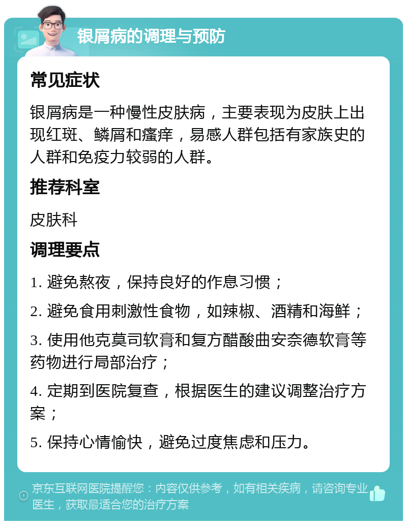 银屑病的调理与预防 常见症状 银屑病是一种慢性皮肤病，主要表现为皮肤上出现红斑、鳞屑和瘙痒，易感人群包括有家族史的人群和免疫力较弱的人群。 推荐科室 皮肤科 调理要点 1. 避免熬夜，保持良好的作息习惯； 2. 避免食用刺激性食物，如辣椒、酒精和海鲜； 3. 使用他克莫司软膏和复方醋酸曲安奈德软膏等药物进行局部治疗； 4. 定期到医院复查，根据医生的建议调整治疗方案； 5. 保持心情愉快，避免过度焦虑和压力。