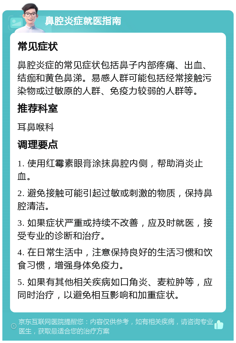 鼻腔炎症就医指南 常见症状 鼻腔炎症的常见症状包括鼻子内部疼痛、出血、结痂和黄色鼻涕。易感人群可能包括经常接触污染物或过敏原的人群、免疫力较弱的人群等。 推荐科室 耳鼻喉科 调理要点 1. 使用红霉素眼膏涂抹鼻腔内侧，帮助消炎止血。 2. 避免接触可能引起过敏或刺激的物质，保持鼻腔清洁。 3. 如果症状严重或持续不改善，应及时就医，接受专业的诊断和治疗。 4. 在日常生活中，注意保持良好的生活习惯和饮食习惯，增强身体免疫力。 5. 如果有其他相关疾病如口角炎、麦粒肿等，应同时治疗，以避免相互影响和加重症状。