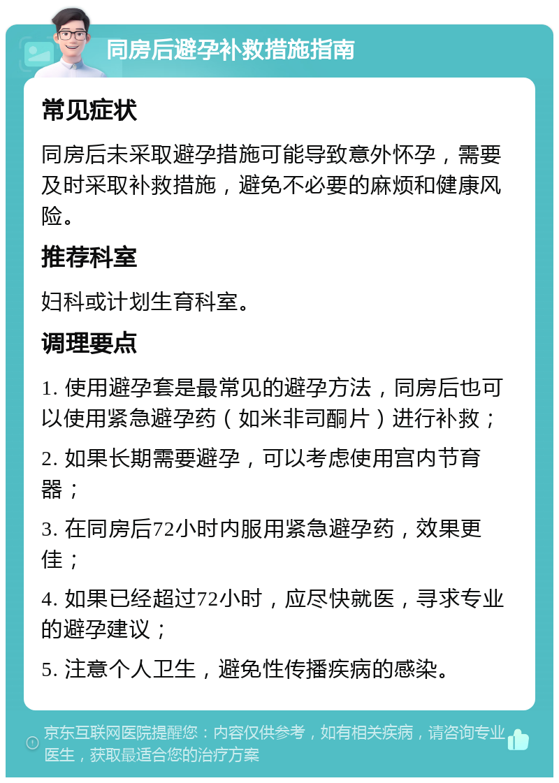 同房后避孕补救措施指南 常见症状 同房后未采取避孕措施可能导致意外怀孕，需要及时采取补救措施，避免不必要的麻烦和健康风险。 推荐科室 妇科或计划生育科室。 调理要点 1. 使用避孕套是最常见的避孕方法，同房后也可以使用紧急避孕药（如米非司酮片）进行补救； 2. 如果长期需要避孕，可以考虑使用宫内节育器； 3. 在同房后72小时内服用紧急避孕药，效果更佳； 4. 如果已经超过72小时，应尽快就医，寻求专业的避孕建议； 5. 注意个人卫生，避免性传播疾病的感染。