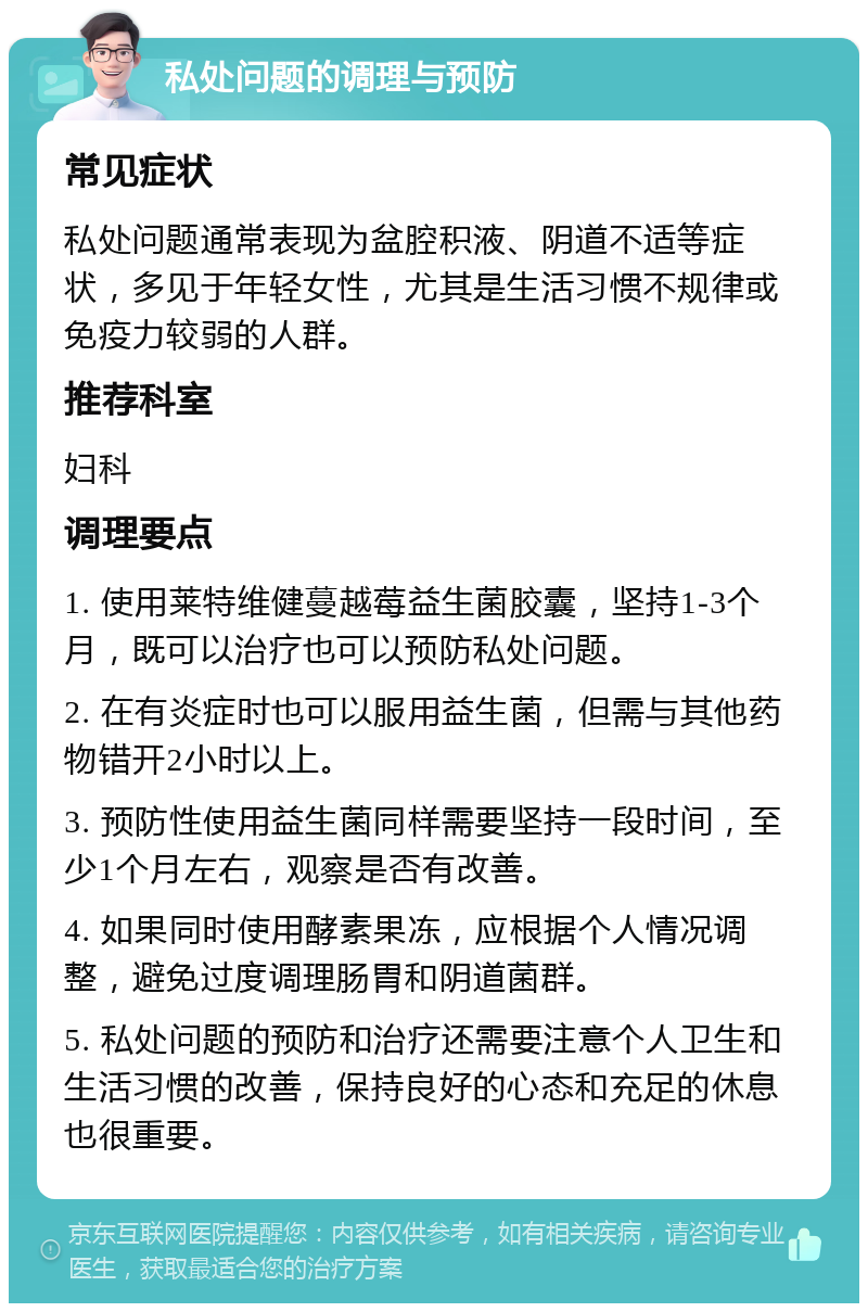 私处问题的调理与预防 常见症状 私处问题通常表现为盆腔积液、阴道不适等症状，多见于年轻女性，尤其是生活习惯不规律或免疫力较弱的人群。 推荐科室 妇科 调理要点 1. 使用莱特维健蔓越莓益生菌胶囊，坚持1-3个月，既可以治疗也可以预防私处问题。 2. 在有炎症时也可以服用益生菌，但需与其他药物错开2小时以上。 3. 预防性使用益生菌同样需要坚持一段时间，至少1个月左右，观察是否有改善。 4. 如果同时使用酵素果冻，应根据个人情况调整，避免过度调理肠胃和阴道菌群。 5. 私处问题的预防和治疗还需要注意个人卫生和生活习惯的改善，保持良好的心态和充足的休息也很重要。