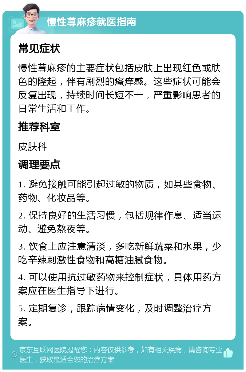 慢性荨麻疹就医指南 常见症状 慢性荨麻疹的主要症状包括皮肤上出现红色或肤色的隆起，伴有剧烈的瘙痒感。这些症状可能会反复出现，持续时间长短不一，严重影响患者的日常生活和工作。 推荐科室 皮肤科 调理要点 1. 避免接触可能引起过敏的物质，如某些食物、药物、化妆品等。 2. 保持良好的生活习惯，包括规律作息、适当运动、避免熬夜等。 3. 饮食上应注意清淡，多吃新鲜蔬菜和水果，少吃辛辣刺激性食物和高糖油腻食物。 4. 可以使用抗过敏药物来控制症状，具体用药方案应在医生指导下进行。 5. 定期复诊，跟踪病情变化，及时调整治疗方案。