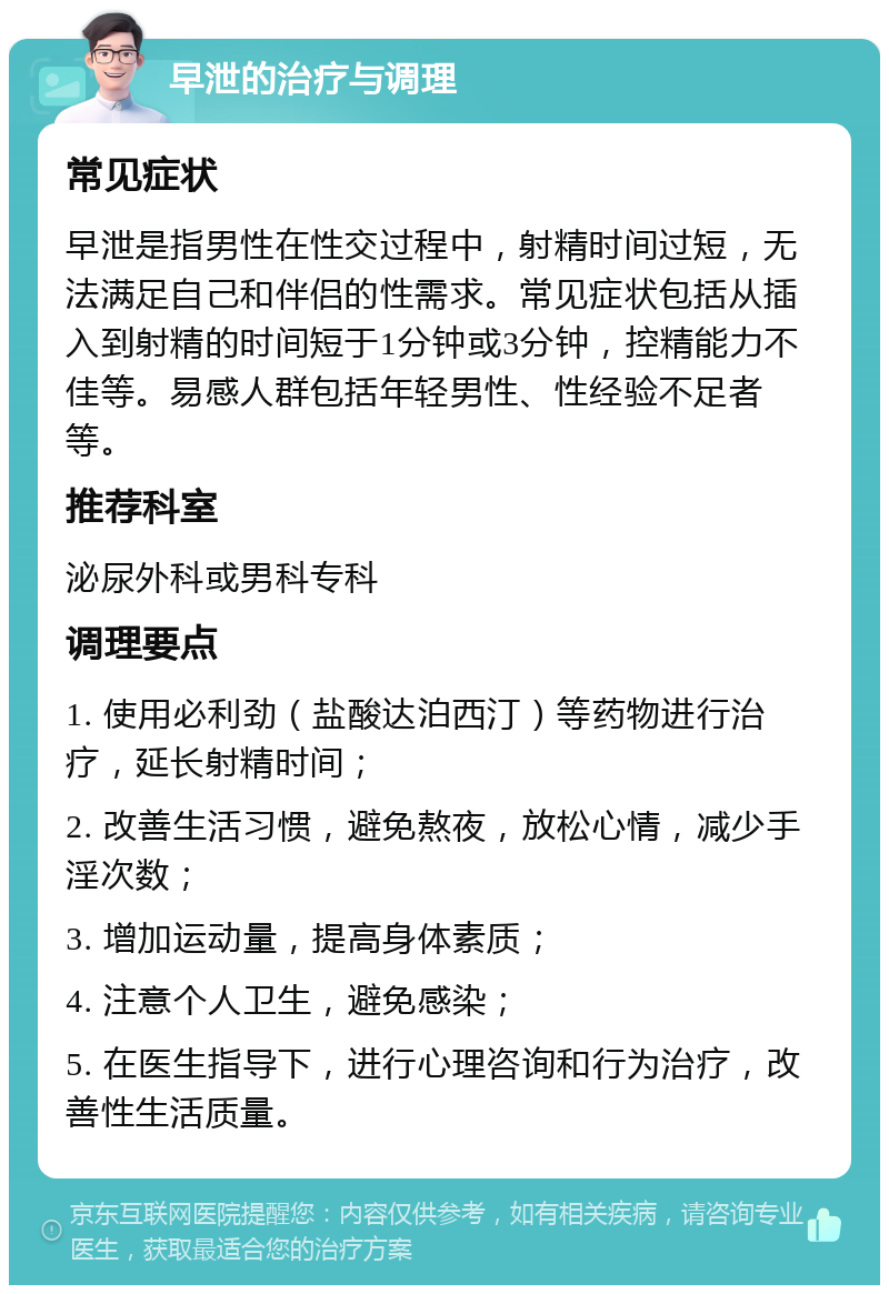 早泄的治疗与调理 常见症状 早泄是指男性在性交过程中，射精时间过短，无法满足自己和伴侣的性需求。常见症状包括从插入到射精的时间短于1分钟或3分钟，控精能力不佳等。易感人群包括年轻男性、性经验不足者等。 推荐科室 泌尿外科或男科专科 调理要点 1. 使用必利劲（盐酸达泊西汀）等药物进行治疗，延长射精时间； 2. 改善生活习惯，避免熬夜，放松心情，减少手淫次数； 3. 增加运动量，提高身体素质； 4. 注意个人卫生，避免感染； 5. 在医生指导下，进行心理咨询和行为治疗，改善性生活质量。