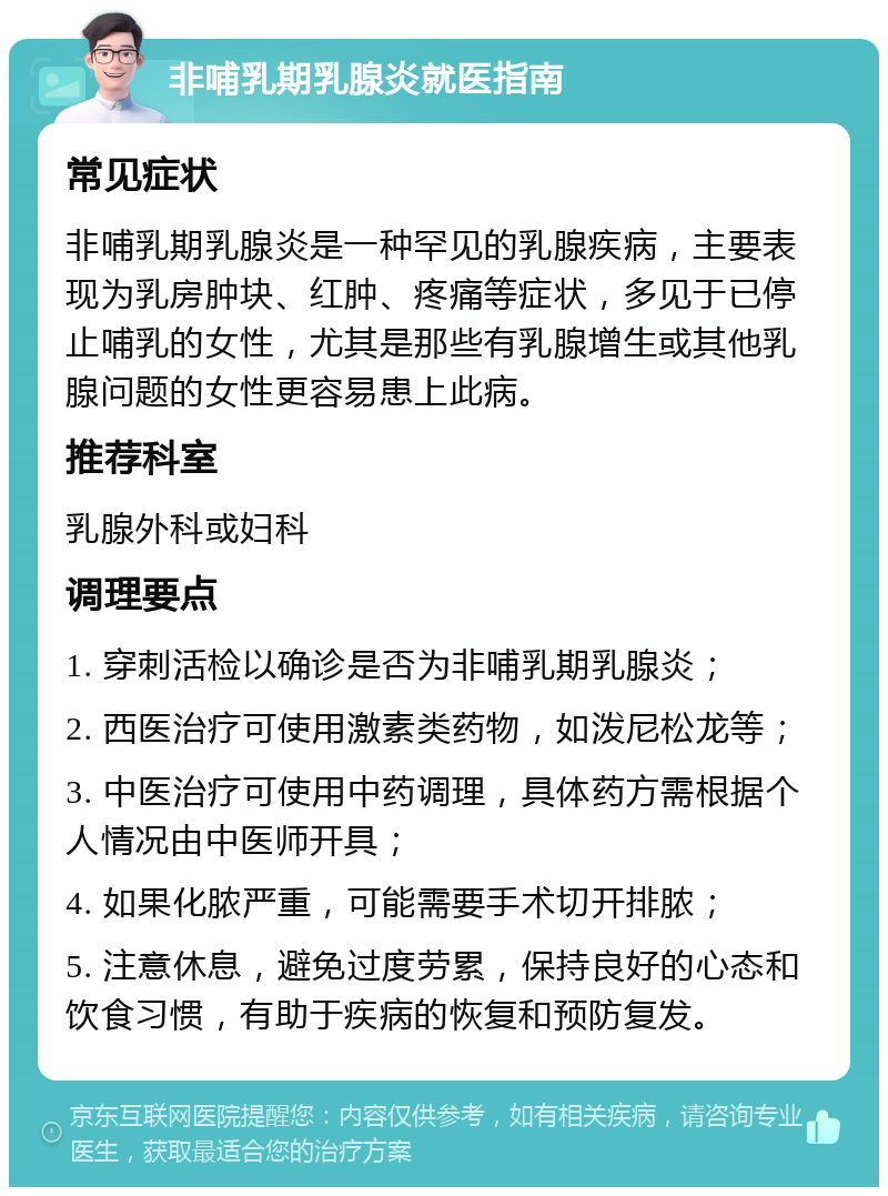 非哺乳期乳腺炎就医指南 常见症状 非哺乳期乳腺炎是一种罕见的乳腺疾病，主要表现为乳房肿块、红肿、疼痛等症状，多见于已停止哺乳的女性，尤其是那些有乳腺增生或其他乳腺问题的女性更容易患上此病。 推荐科室 乳腺外科或妇科 调理要点 1. 穿刺活检以确诊是否为非哺乳期乳腺炎； 2. 西医治疗可使用激素类药物，如泼尼松龙等； 3. 中医治疗可使用中药调理，具体药方需根据个人情况由中医师开具； 4. 如果化脓严重，可能需要手术切开排脓； 5. 注意休息，避免过度劳累，保持良好的心态和饮食习惯，有助于疾病的恢复和预防复发。