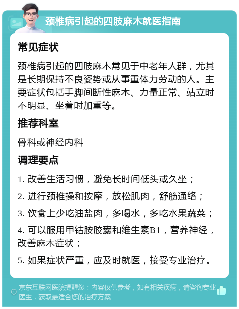 颈椎病引起的四肢麻木就医指南 常见症状 颈椎病引起的四肢麻木常见于中老年人群，尤其是长期保持不良姿势或从事重体力劳动的人。主要症状包括手脚间断性麻木、力量正常、站立时不明显、坐着时加重等。 推荐科室 骨科或神经内科 调理要点 1. 改善生活习惯，避免长时间低头或久坐； 2. 进行颈椎操和按摩，放松肌肉，舒筋通络； 3. 饮食上少吃油盐肉，多喝水，多吃水果蔬菜； 4. 可以服用甲钴胺胶囊和维生素B1，营养神经，改善麻木症状； 5. 如果症状严重，应及时就医，接受专业治疗。