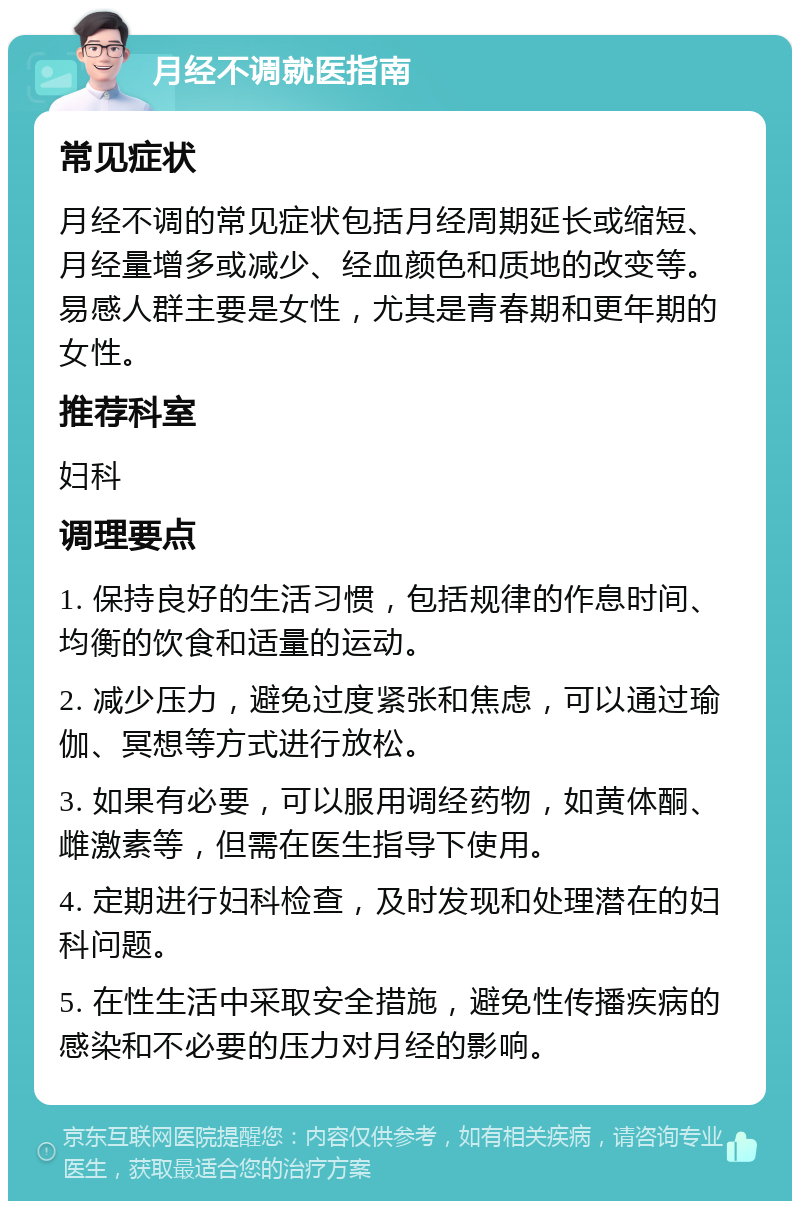 月经不调就医指南 常见症状 月经不调的常见症状包括月经周期延长或缩短、月经量增多或减少、经血颜色和质地的改变等。易感人群主要是女性，尤其是青春期和更年期的女性。 推荐科室 妇科 调理要点 1. 保持良好的生活习惯，包括规律的作息时间、均衡的饮食和适量的运动。 2. 减少压力，避免过度紧张和焦虑，可以通过瑜伽、冥想等方式进行放松。 3. 如果有必要，可以服用调经药物，如黄体酮、雌激素等，但需在医生指导下使用。 4. 定期进行妇科检查，及时发现和处理潜在的妇科问题。 5. 在性生活中采取安全措施，避免性传播疾病的感染和不必要的压力对月经的影响。