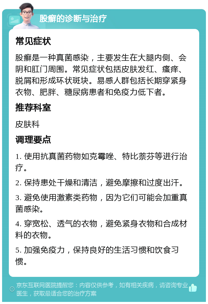 股癣的诊断与治疗 常见症状 股癣是一种真菌感染，主要发生在大腿内侧、会阴和肛门周围。常见症状包括皮肤发红、瘙痒、脱屑和形成环状斑块。易感人群包括长期穿紧身衣物、肥胖、糖尿病患者和免疫力低下者。 推荐科室 皮肤科 调理要点 1. 使用抗真菌药物如克霉唑、特比萘芬等进行治疗。 2. 保持患处干燥和清洁，避免摩擦和过度出汗。 3. 避免使用激素类药物，因为它们可能会加重真菌感染。 4. 穿宽松、透气的衣物，避免紧身衣物和合成材料的衣物。 5. 加强免疫力，保持良好的生活习惯和饮食习惯。