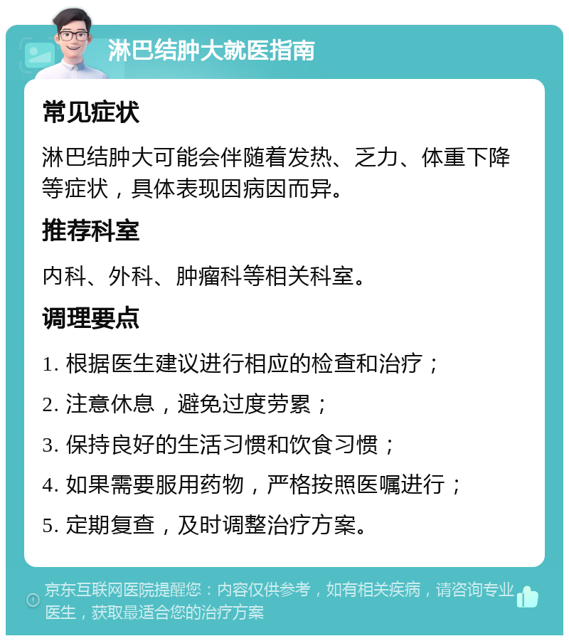 淋巴结肿大就医指南 常见症状 淋巴结肿大可能会伴随着发热、乏力、体重下降等症状，具体表现因病因而异。 推荐科室 内科、外科、肿瘤科等相关科室。 调理要点 1. 根据医生建议进行相应的检查和治疗； 2. 注意休息，避免过度劳累； 3. 保持良好的生活习惯和饮食习惯； 4. 如果需要服用药物，严格按照医嘱进行； 5. 定期复查，及时调整治疗方案。