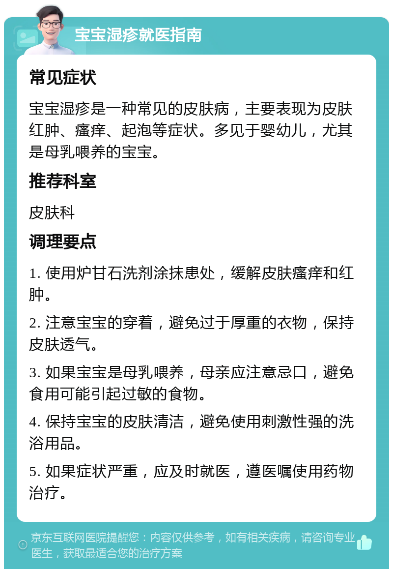 宝宝湿疹就医指南 常见症状 宝宝湿疹是一种常见的皮肤病，主要表现为皮肤红肿、瘙痒、起泡等症状。多见于婴幼儿，尤其是母乳喂养的宝宝。 推荐科室 皮肤科 调理要点 1. 使用炉甘石洗剂涂抹患处，缓解皮肤瘙痒和红肿。 2. 注意宝宝的穿着，避免过于厚重的衣物，保持皮肤透气。 3. 如果宝宝是母乳喂养，母亲应注意忌口，避免食用可能引起过敏的食物。 4. 保持宝宝的皮肤清洁，避免使用刺激性强的洗浴用品。 5. 如果症状严重，应及时就医，遵医嘱使用药物治疗。