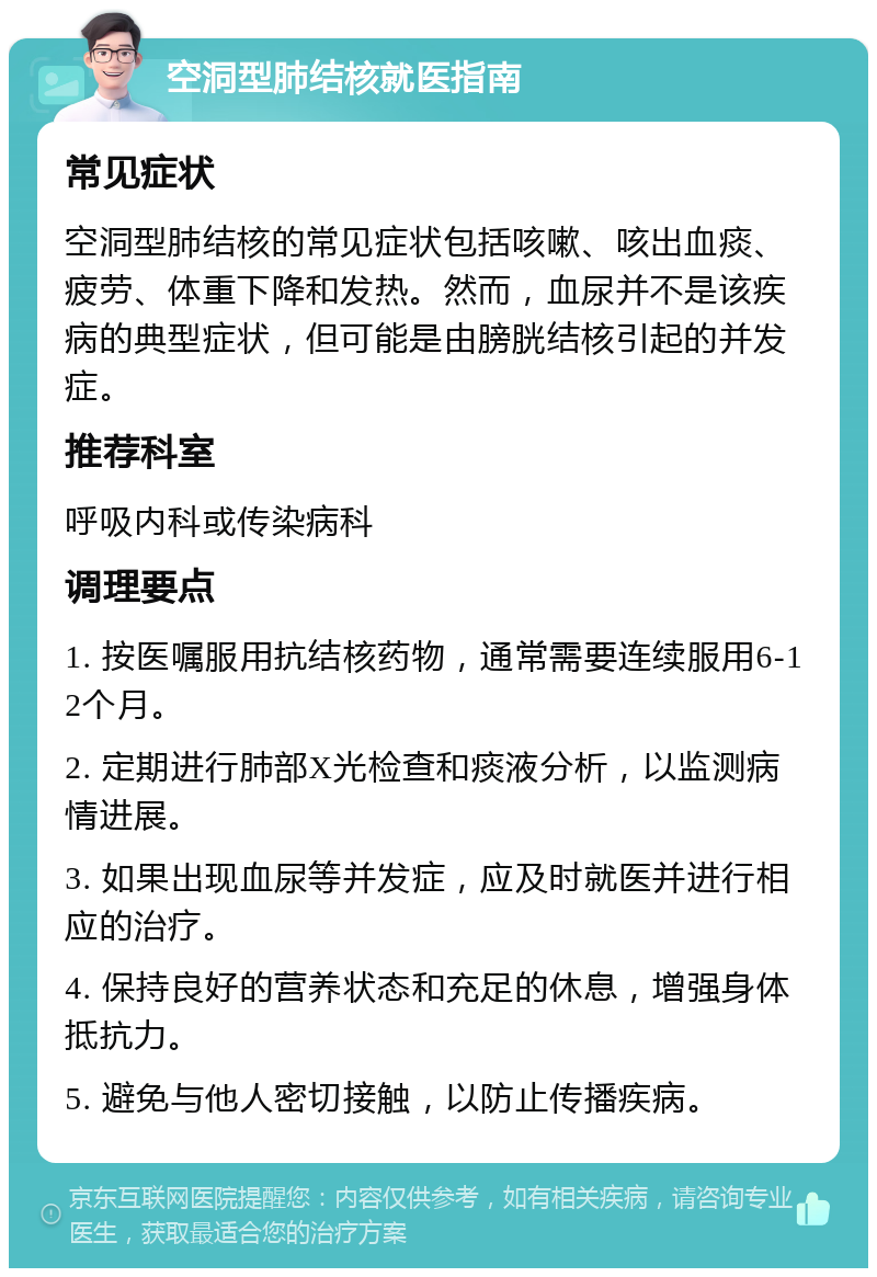 空洞型肺结核就医指南 常见症状 空洞型肺结核的常见症状包括咳嗽、咳出血痰、疲劳、体重下降和发热。然而，血尿并不是该疾病的典型症状，但可能是由膀胱结核引起的并发症。 推荐科室 呼吸内科或传染病科 调理要点 1. 按医嘱服用抗结核药物，通常需要连续服用6-12个月。 2. 定期进行肺部X光检查和痰液分析，以监测病情进展。 3. 如果出现血尿等并发症，应及时就医并进行相应的治疗。 4. 保持良好的营养状态和充足的休息，增强身体抵抗力。 5. 避免与他人密切接触，以防止传播疾病。