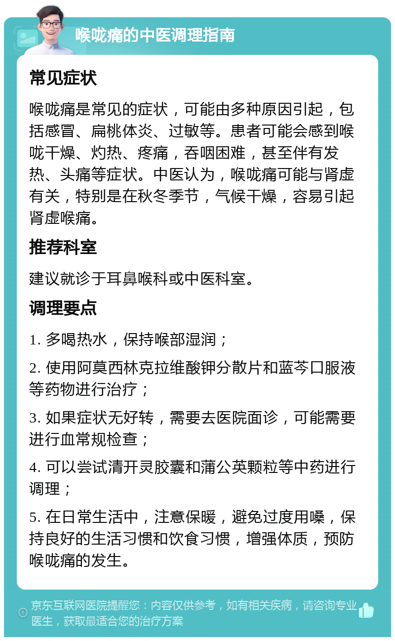 喉咙痛的中医调理指南 常见症状 喉咙痛是常见的症状，可能由多种原因引起，包括感冒、扁桃体炎、过敏等。患者可能会感到喉咙干燥、灼热、疼痛，吞咽困难，甚至伴有发热、头痛等症状。中医认为，喉咙痛可能与肾虚有关，特别是在秋冬季节，气候干燥，容易引起肾虚喉痛。 推荐科室 建议就诊于耳鼻喉科或中医科室。 调理要点 1. 多喝热水，保持喉部湿润； 2. 使用阿莫西林克拉维酸钾分散片和蓝芩口服液等药物进行治疗； 3. 如果症状无好转，需要去医院面诊，可能需要进行血常规检查； 4. 可以尝试清开灵胶囊和蒲公英颗粒等中药进行调理； 5. 在日常生活中，注意保暖，避免过度用嗓，保持良好的生活习惯和饮食习惯，增强体质，预防喉咙痛的发生。