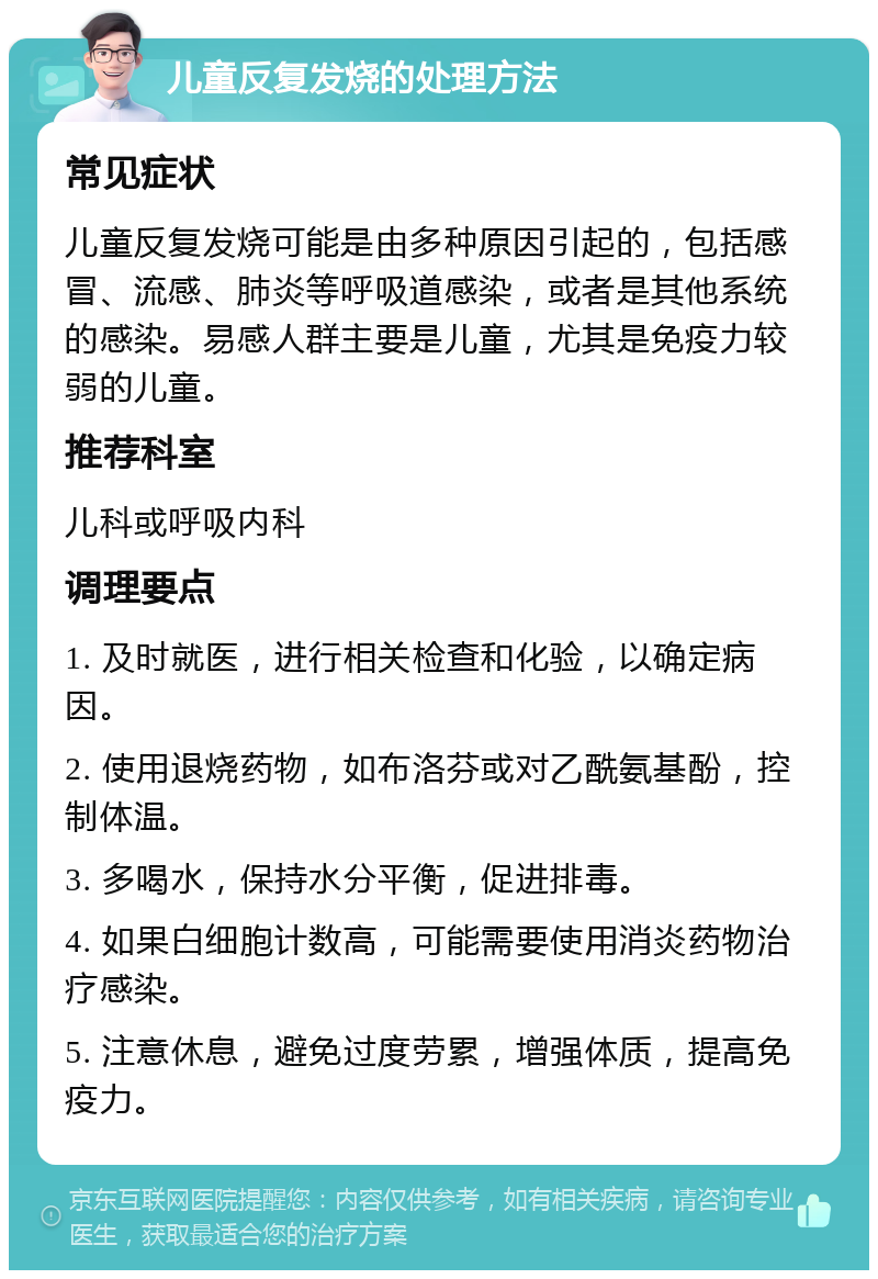 儿童反复发烧的处理方法 常见症状 儿童反复发烧可能是由多种原因引起的，包括感冒、流感、肺炎等呼吸道感染，或者是其他系统的感染。易感人群主要是儿童，尤其是免疫力较弱的儿童。 推荐科室 儿科或呼吸内科 调理要点 1. 及时就医，进行相关检查和化验，以确定病因。 2. 使用退烧药物，如布洛芬或对乙酰氨基酚，控制体温。 3. 多喝水，保持水分平衡，促进排毒。 4. 如果白细胞计数高，可能需要使用消炎药物治疗感染。 5. 注意休息，避免过度劳累，增强体质，提高免疫力。