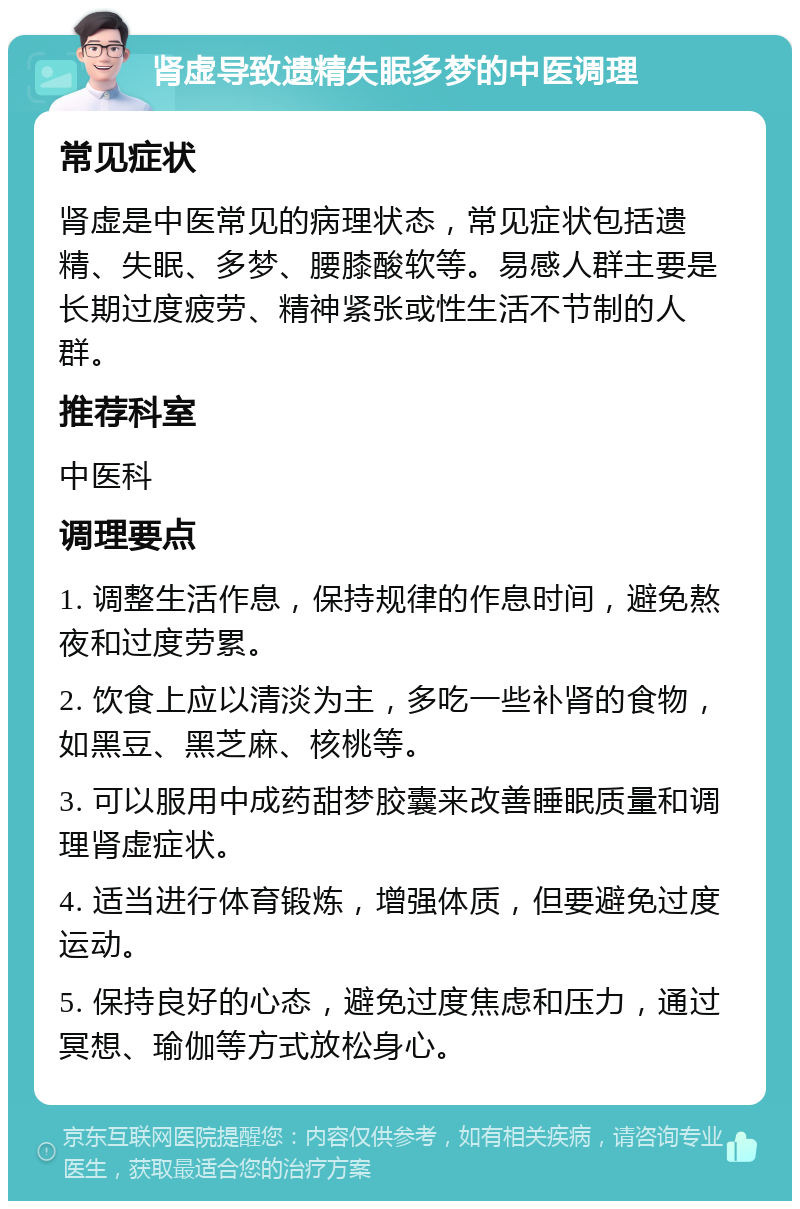 肾虚导致遗精失眠多梦的中医调理 常见症状 肾虚是中医常见的病理状态，常见症状包括遗精、失眠、多梦、腰膝酸软等。易感人群主要是长期过度疲劳、精神紧张或性生活不节制的人群。 推荐科室 中医科 调理要点 1. 调整生活作息，保持规律的作息时间，避免熬夜和过度劳累。 2. 饮食上应以清淡为主，多吃一些补肾的食物，如黑豆、黑芝麻、核桃等。 3. 可以服用中成药甜梦胶囊来改善睡眠质量和调理肾虚症状。 4. 适当进行体育锻炼，增强体质，但要避免过度运动。 5. 保持良好的心态，避免过度焦虑和压力，通过冥想、瑜伽等方式放松身心。