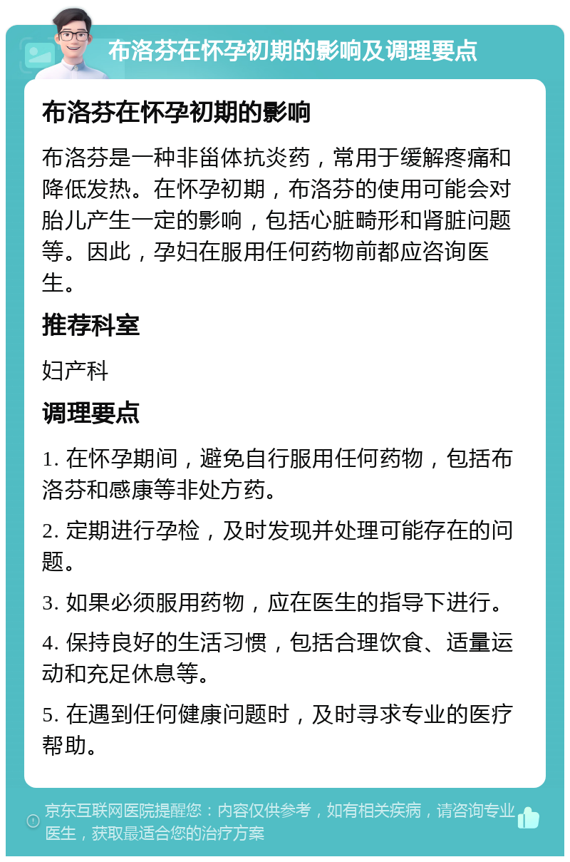 布洛芬在怀孕初期的影响及调理要点 布洛芬在怀孕初期的影响 布洛芬是一种非甾体抗炎药，常用于缓解疼痛和降低发热。在怀孕初期，布洛芬的使用可能会对胎儿产生一定的影响，包括心脏畸形和肾脏问题等。因此，孕妇在服用任何药物前都应咨询医生。 推荐科室 妇产科 调理要点 1. 在怀孕期间，避免自行服用任何药物，包括布洛芬和感康等非处方药。 2. 定期进行孕检，及时发现并处理可能存在的问题。 3. 如果必须服用药物，应在医生的指导下进行。 4. 保持良好的生活习惯，包括合理饮食、适量运动和充足休息等。 5. 在遇到任何健康问题时，及时寻求专业的医疗帮助。