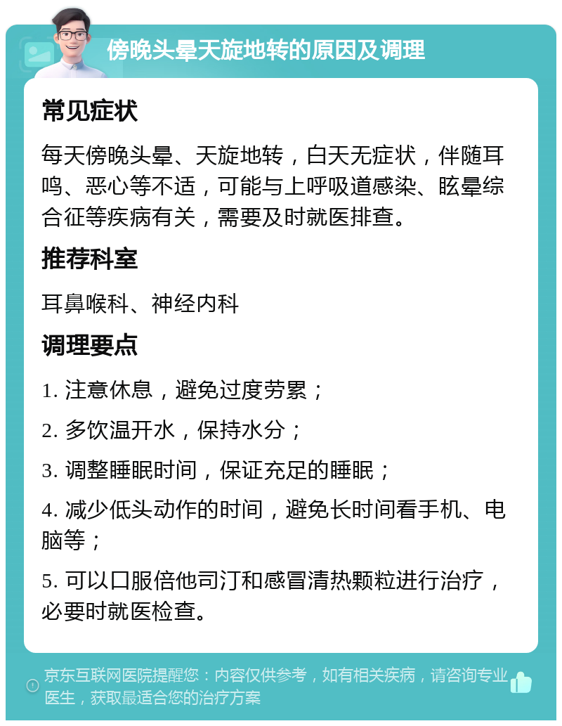 傍晚头晕天旋地转的原因及调理 常见症状 每天傍晚头晕、天旋地转，白天无症状，伴随耳鸣、恶心等不适，可能与上呼吸道感染、眩晕综合征等疾病有关，需要及时就医排查。 推荐科室 耳鼻喉科、神经内科 调理要点 1. 注意休息，避免过度劳累； 2. 多饮温开水，保持水分； 3. 调整睡眠时间，保证充足的睡眠； 4. 减少低头动作的时间，避免长时间看手机、电脑等； 5. 可以口服倍他司汀和感冒清热颗粒进行治疗，必要时就医检查。