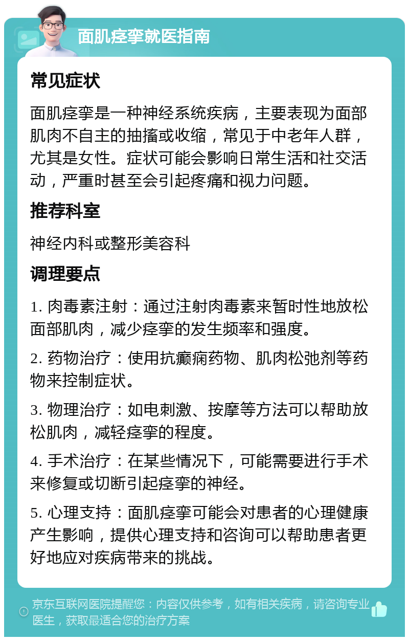 面肌痉挛就医指南 常见症状 面肌痉挛是一种神经系统疾病，主要表现为面部肌肉不自主的抽搐或收缩，常见于中老年人群，尤其是女性。症状可能会影响日常生活和社交活动，严重时甚至会引起疼痛和视力问题。 推荐科室 神经内科或整形美容科 调理要点 1. 肉毒素注射：通过注射肉毒素来暂时性地放松面部肌肉，减少痉挛的发生频率和强度。 2. 药物治疗：使用抗癫痫药物、肌肉松弛剂等药物来控制症状。 3. 物理治疗：如电刺激、按摩等方法可以帮助放松肌肉，减轻痉挛的程度。 4. 手术治疗：在某些情况下，可能需要进行手术来修复或切断引起痉挛的神经。 5. 心理支持：面肌痉挛可能会对患者的心理健康产生影响，提供心理支持和咨询可以帮助患者更好地应对疾病带来的挑战。