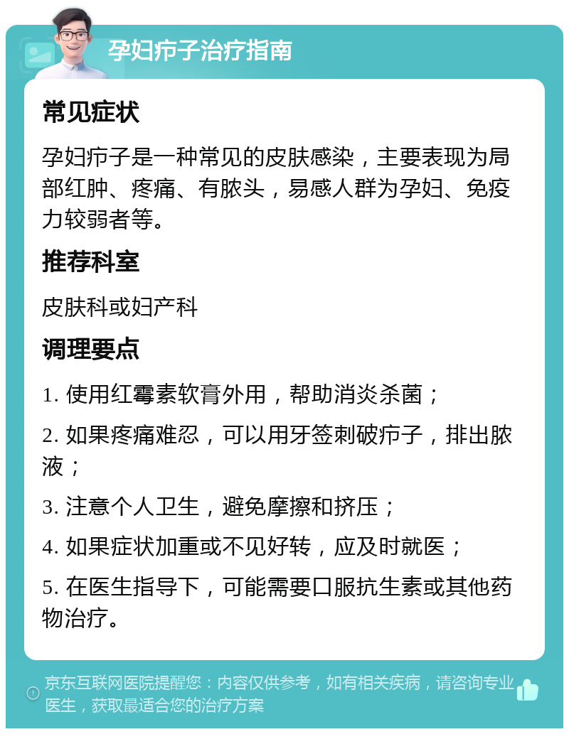 孕妇疖子治疗指南 常见症状 孕妇疖子是一种常见的皮肤感染，主要表现为局部红肿、疼痛、有脓头，易感人群为孕妇、免疫力较弱者等。 推荐科室 皮肤科或妇产科 调理要点 1. 使用红霉素软膏外用，帮助消炎杀菌； 2. 如果疼痛难忍，可以用牙签刺破疖子，排出脓液； 3. 注意个人卫生，避免摩擦和挤压； 4. 如果症状加重或不见好转，应及时就医； 5. 在医生指导下，可能需要口服抗生素或其他药物治疗。