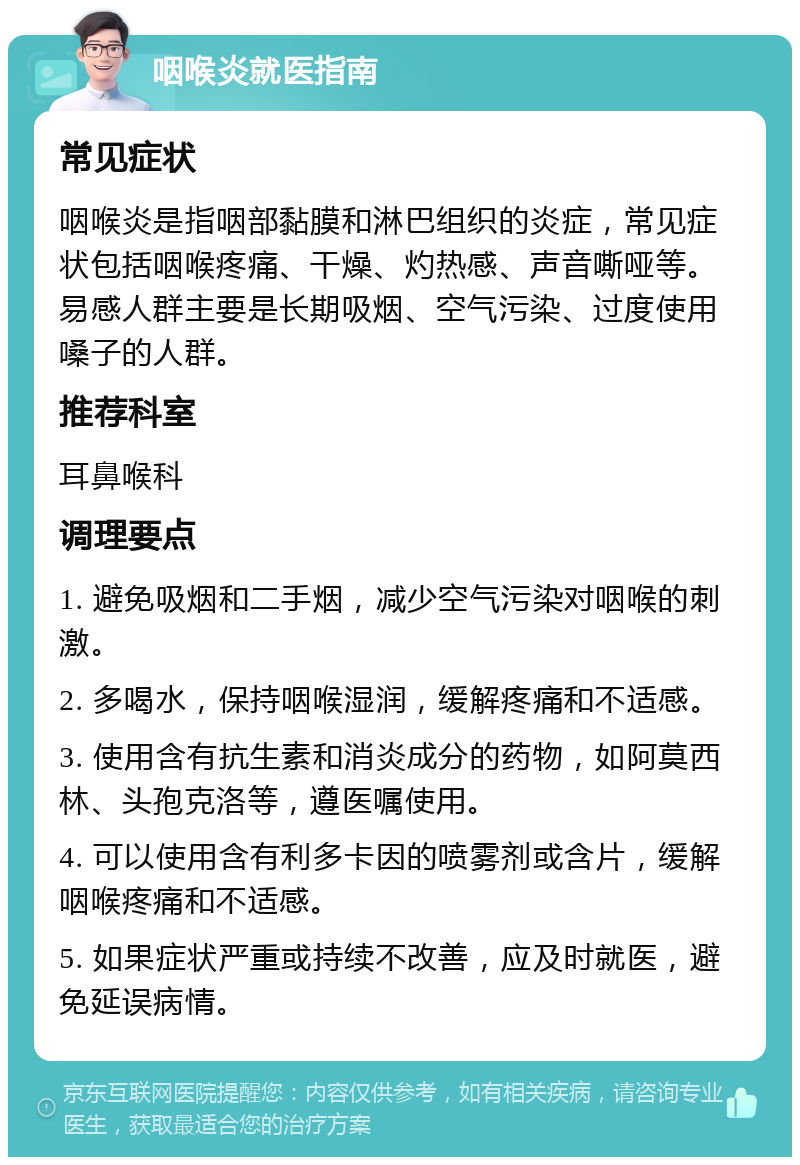 咽喉炎就医指南 常见症状 咽喉炎是指咽部黏膜和淋巴组织的炎症，常见症状包括咽喉疼痛、干燥、灼热感、声音嘶哑等。易感人群主要是长期吸烟、空气污染、过度使用嗓子的人群。 推荐科室 耳鼻喉科 调理要点 1. 避免吸烟和二手烟，减少空气污染对咽喉的刺激。 2. 多喝水，保持咽喉湿润，缓解疼痛和不适感。 3. 使用含有抗生素和消炎成分的药物，如阿莫西林、头孢克洛等，遵医嘱使用。 4. 可以使用含有利多卡因的喷雾剂或含片，缓解咽喉疼痛和不适感。 5. 如果症状严重或持续不改善，应及时就医，避免延误病情。