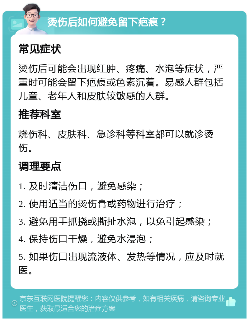 烫伤后如何避免留下疤痕？ 常见症状 烫伤后可能会出现红肿、疼痛、水泡等症状，严重时可能会留下疤痕或色素沉着。易感人群包括儿童、老年人和皮肤较敏感的人群。 推荐科室 烧伤科、皮肤科、急诊科等科室都可以就诊烫伤。 调理要点 1. 及时清洁伤口，避免感染； 2. 使用适当的烫伤膏或药物进行治疗； 3. 避免用手抓挠或撕扯水泡，以免引起感染； 4. 保持伤口干燥，避免水浸泡； 5. 如果伤口出现流液体、发热等情况，应及时就医。