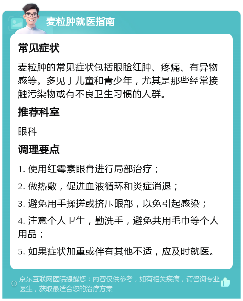 麦粒肿就医指南 常见症状 麦粒肿的常见症状包括眼睑红肿、疼痛、有异物感等。多见于儿童和青少年，尤其是那些经常接触污染物或有不良卫生习惯的人群。 推荐科室 眼科 调理要点 1. 使用红霉素眼膏进行局部治疗； 2. 做热敷，促进血液循环和炎症消退； 3. 避免用手揉搓或挤压眼部，以免引起感染； 4. 注意个人卫生，勤洗手，避免共用毛巾等个人用品； 5. 如果症状加重或伴有其他不适，应及时就医。