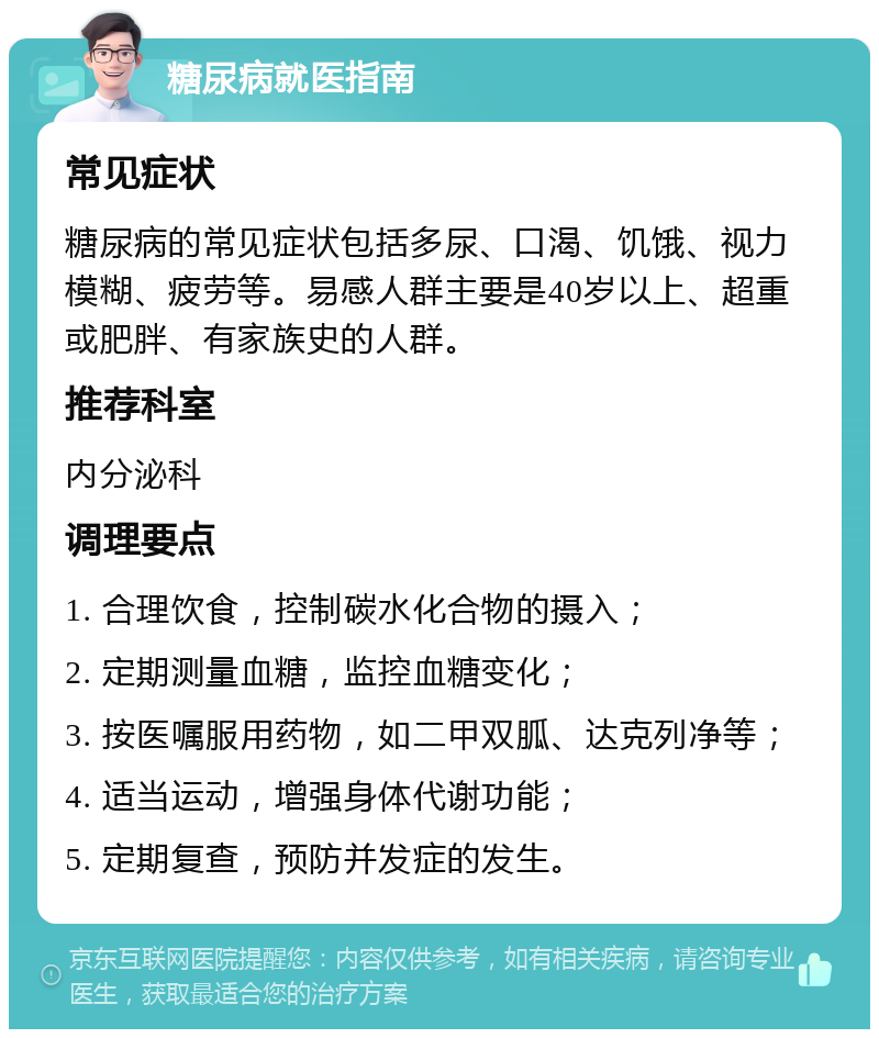 糖尿病就医指南 常见症状 糖尿病的常见症状包括多尿、口渴、饥饿、视力模糊、疲劳等。易感人群主要是40岁以上、超重或肥胖、有家族史的人群。 推荐科室 内分泌科 调理要点 1. 合理饮食，控制碳水化合物的摄入； 2. 定期测量血糖，监控血糖变化； 3. 按医嘱服用药物，如二甲双胍、达克列净等； 4. 适当运动，增强身体代谢功能； 5. 定期复查，预防并发症的发生。