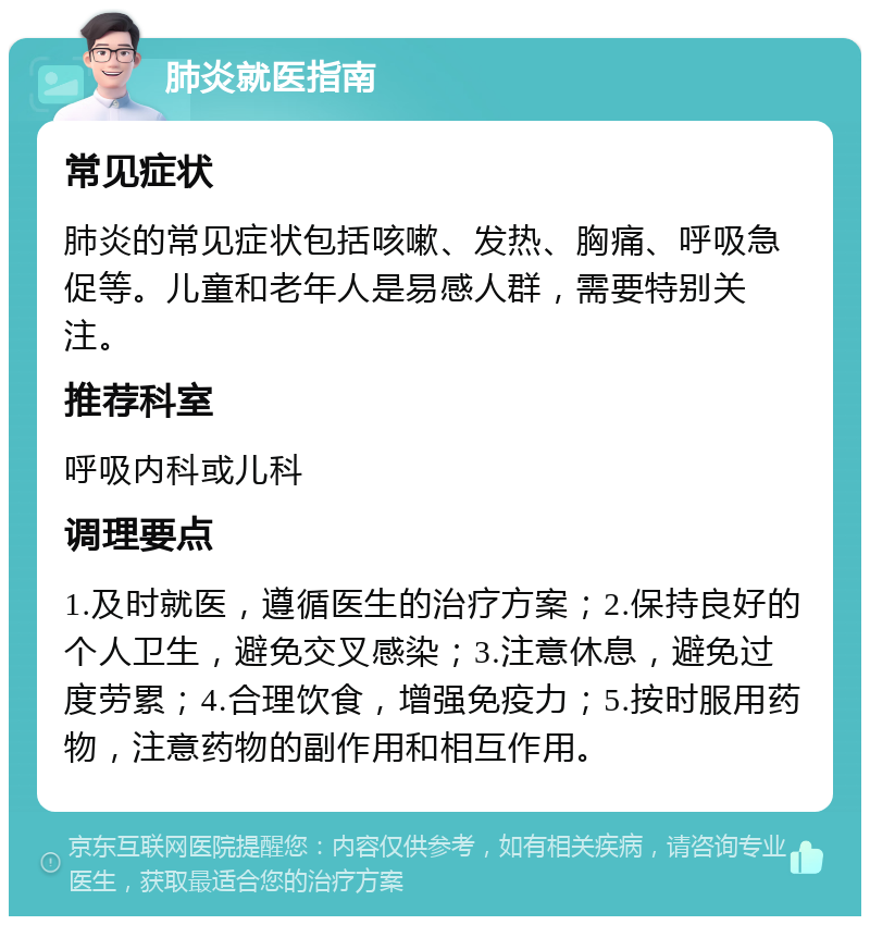 肺炎就医指南 常见症状 肺炎的常见症状包括咳嗽、发热、胸痛、呼吸急促等。儿童和老年人是易感人群，需要特别关注。 推荐科室 呼吸内科或儿科 调理要点 1.及时就医，遵循医生的治疗方案；2.保持良好的个人卫生，避免交叉感染；3.注意休息，避免过度劳累；4.合理饮食，增强免疫力；5.按时服用药物，注意药物的副作用和相互作用。