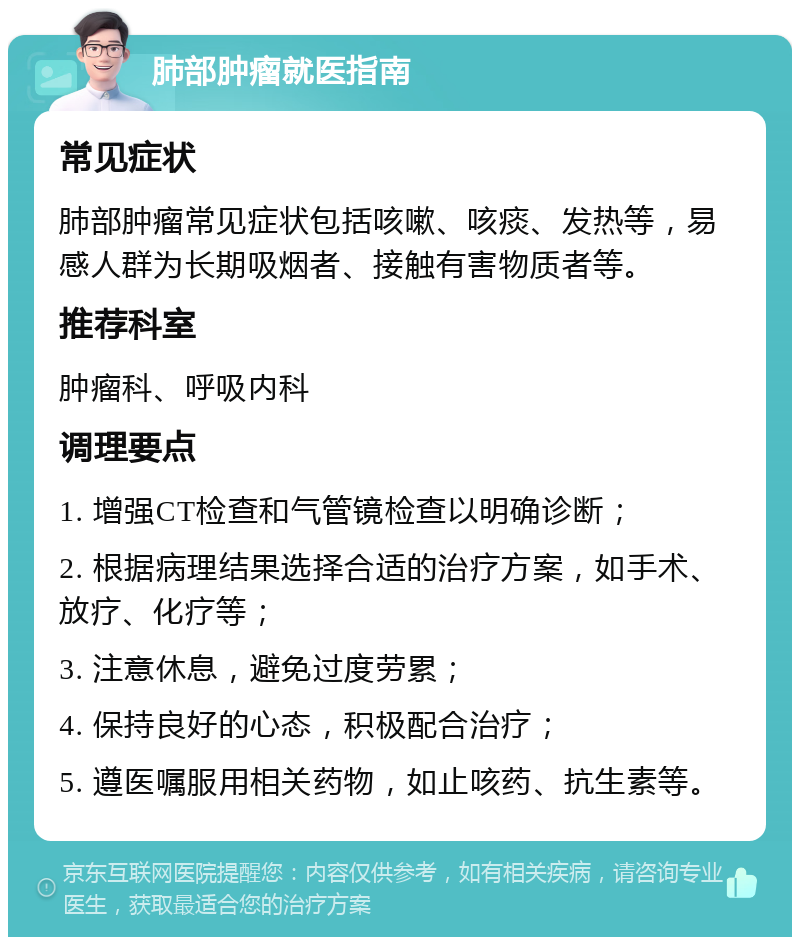 肺部肿瘤就医指南 常见症状 肺部肿瘤常见症状包括咳嗽、咳痰、发热等，易感人群为长期吸烟者、接触有害物质者等。 推荐科室 肿瘤科、呼吸内科 调理要点 1. 增强CT检查和气管镜检查以明确诊断； 2. 根据病理结果选择合适的治疗方案，如手术、放疗、化疗等； 3. 注意休息，避免过度劳累； 4. 保持良好的心态，积极配合治疗； 5. 遵医嘱服用相关药物，如止咳药、抗生素等。