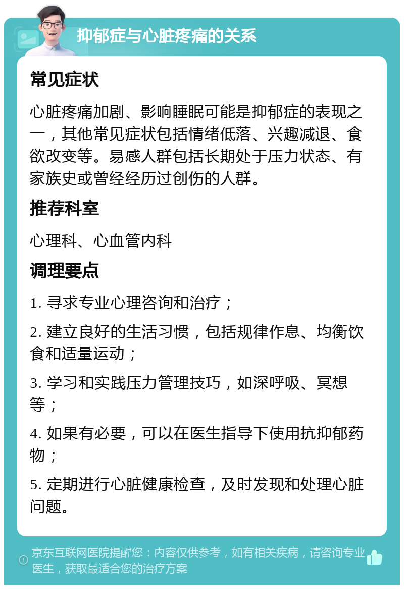 抑郁症与心脏疼痛的关系 常见症状 心脏疼痛加剧、影响睡眠可能是抑郁症的表现之一，其他常见症状包括情绪低落、兴趣减退、食欲改变等。易感人群包括长期处于压力状态、有家族史或曾经经历过创伤的人群。 推荐科室 心理科、心血管内科 调理要点 1. 寻求专业心理咨询和治疗； 2. 建立良好的生活习惯，包括规律作息、均衡饮食和适量运动； 3. 学习和实践压力管理技巧，如深呼吸、冥想等； 4. 如果有必要，可以在医生指导下使用抗抑郁药物； 5. 定期进行心脏健康检查，及时发现和处理心脏问题。