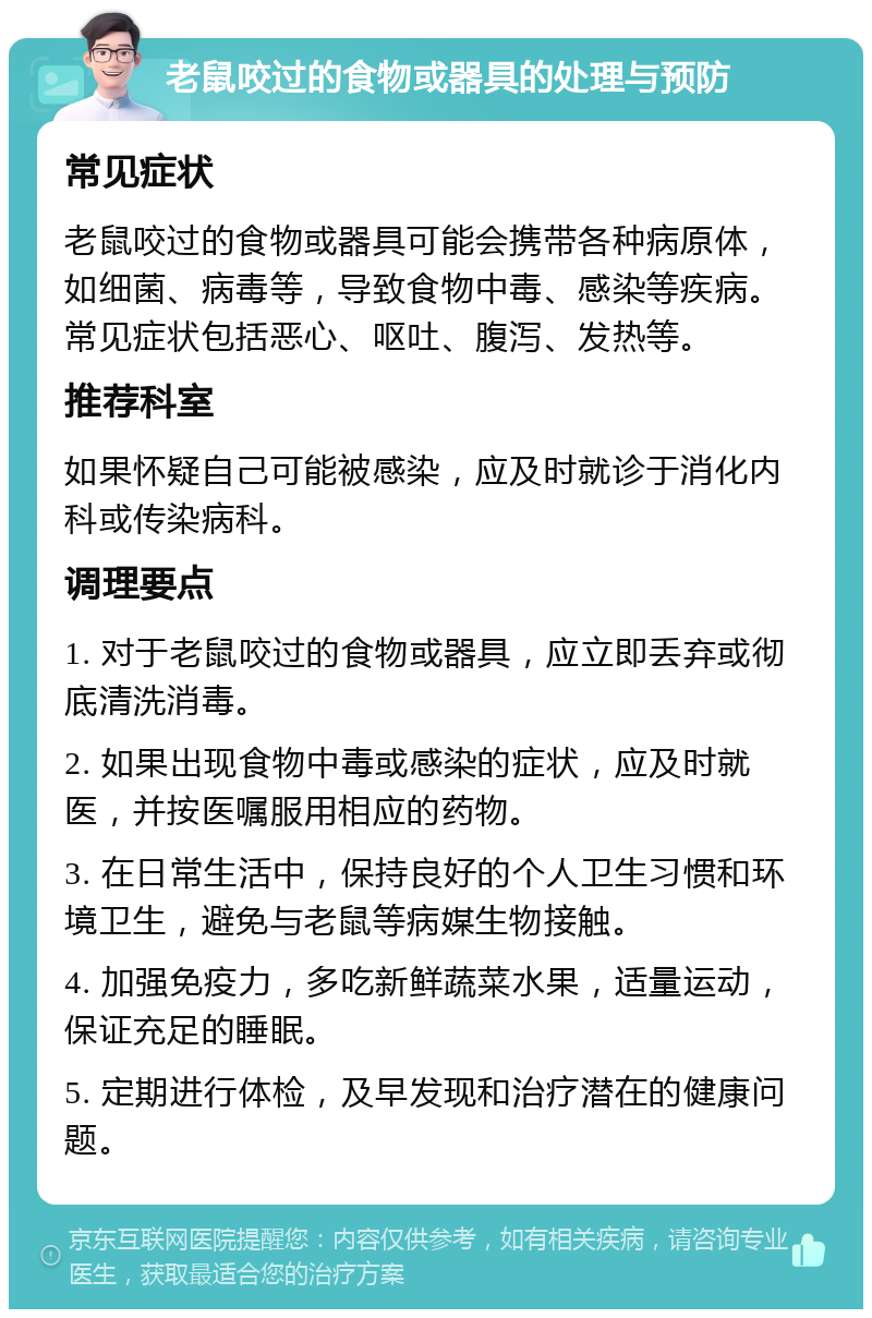 老鼠咬过的食物或器具的处理与预防 常见症状 老鼠咬过的食物或器具可能会携带各种病原体，如细菌、病毒等，导致食物中毒、感染等疾病。常见症状包括恶心、呕吐、腹泻、发热等。 推荐科室 如果怀疑自己可能被感染，应及时就诊于消化内科或传染病科。 调理要点 1. 对于老鼠咬过的食物或器具，应立即丢弃或彻底清洗消毒。 2. 如果出现食物中毒或感染的症状，应及时就医，并按医嘱服用相应的药物。 3. 在日常生活中，保持良好的个人卫生习惯和环境卫生，避免与老鼠等病媒生物接触。 4. 加强免疫力，多吃新鲜蔬菜水果，适量运动，保证充足的睡眠。 5. 定期进行体检，及早发现和治疗潜在的健康问题。