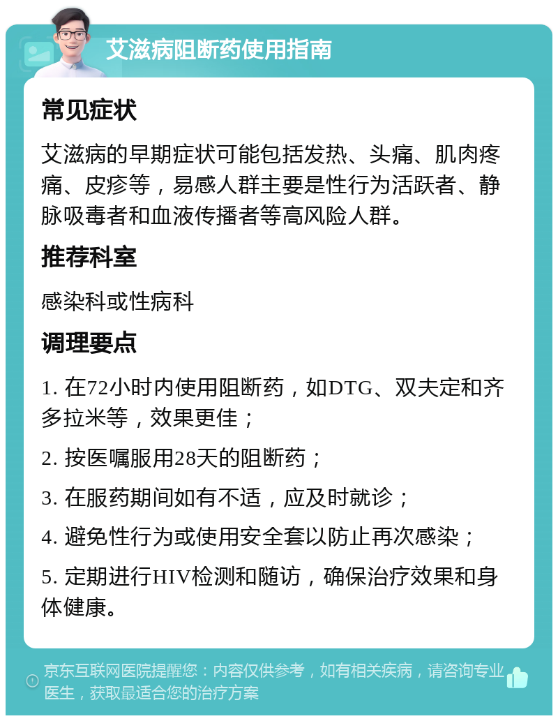 艾滋病阻断药使用指南 常见症状 艾滋病的早期症状可能包括发热、头痛、肌肉疼痛、皮疹等，易感人群主要是性行为活跃者、静脉吸毒者和血液传播者等高风险人群。 推荐科室 感染科或性病科 调理要点 1. 在72小时内使用阻断药，如DTG、双夫定和齐多拉米等，效果更佳； 2. 按医嘱服用28天的阻断药； 3. 在服药期间如有不适，应及时就诊； 4. 避免性行为或使用安全套以防止再次感染； 5. 定期进行HIV检测和随访，确保治疗效果和身体健康。