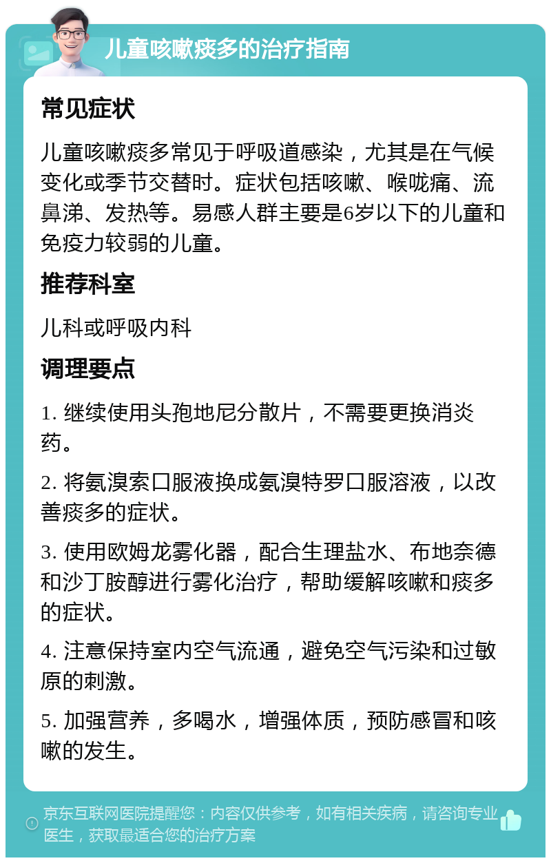 儿童咳嗽痰多的治疗指南 常见症状 儿童咳嗽痰多常见于呼吸道感染，尤其是在气候变化或季节交替时。症状包括咳嗽、喉咙痛、流鼻涕、发热等。易感人群主要是6岁以下的儿童和免疫力较弱的儿童。 推荐科室 儿科或呼吸内科 调理要点 1. 继续使用头孢地尼分散片，不需要更换消炎药。 2. 将氨溴索口服液换成氨溴特罗口服溶液，以改善痰多的症状。 3. 使用欧姆龙雾化器，配合生理盐水、布地奈德和沙丁胺醇进行雾化治疗，帮助缓解咳嗽和痰多的症状。 4. 注意保持室内空气流通，避免空气污染和过敏原的刺激。 5. 加强营养，多喝水，增强体质，预防感冒和咳嗽的发生。