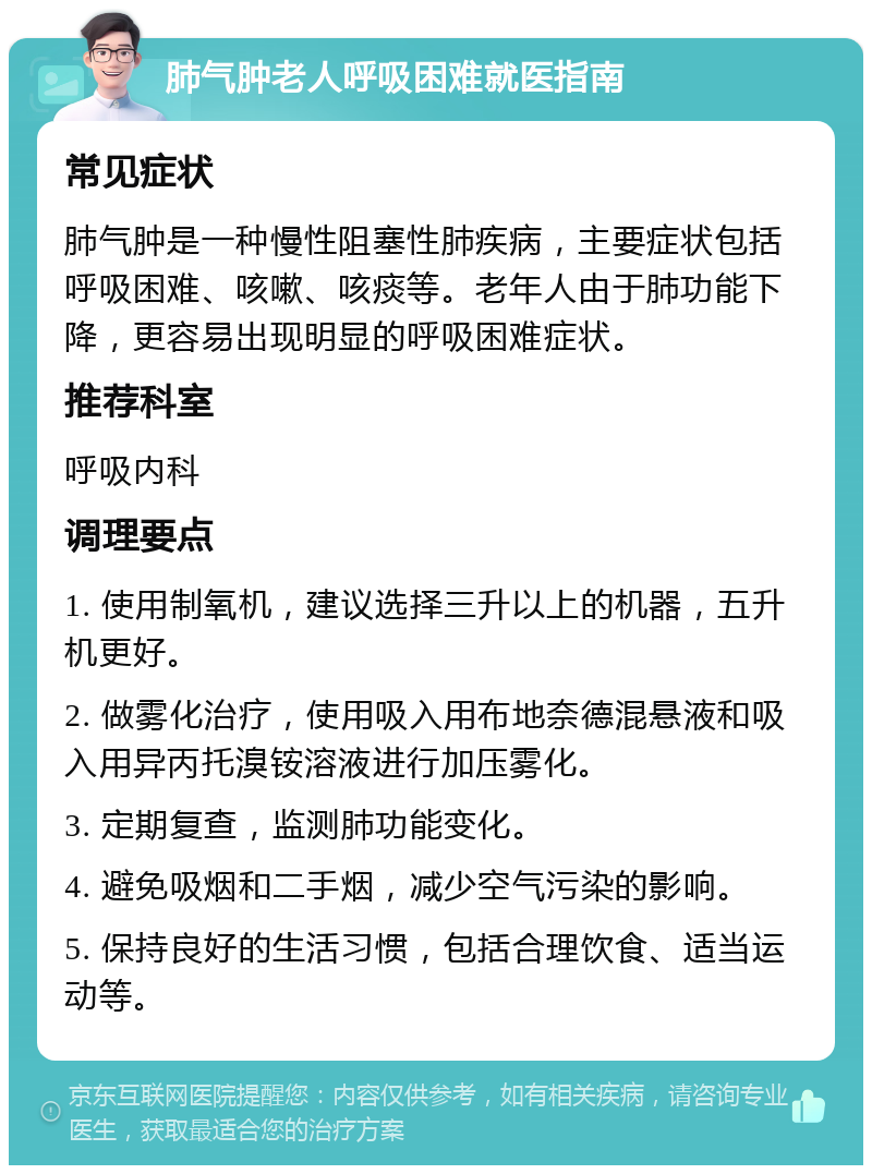 肺气肿老人呼吸困难就医指南 常见症状 肺气肿是一种慢性阻塞性肺疾病，主要症状包括呼吸困难、咳嗽、咳痰等。老年人由于肺功能下降，更容易出现明显的呼吸困难症状。 推荐科室 呼吸内科 调理要点 1. 使用制氧机，建议选择三升以上的机器，五升机更好。 2. 做雾化治疗，使用吸入用布地奈德混悬液和吸入用异丙托溴铵溶液进行加压雾化。 3. 定期复查，监测肺功能变化。 4. 避免吸烟和二手烟，减少空气污染的影响。 5. 保持良好的生活习惯，包括合理饮食、适当运动等。