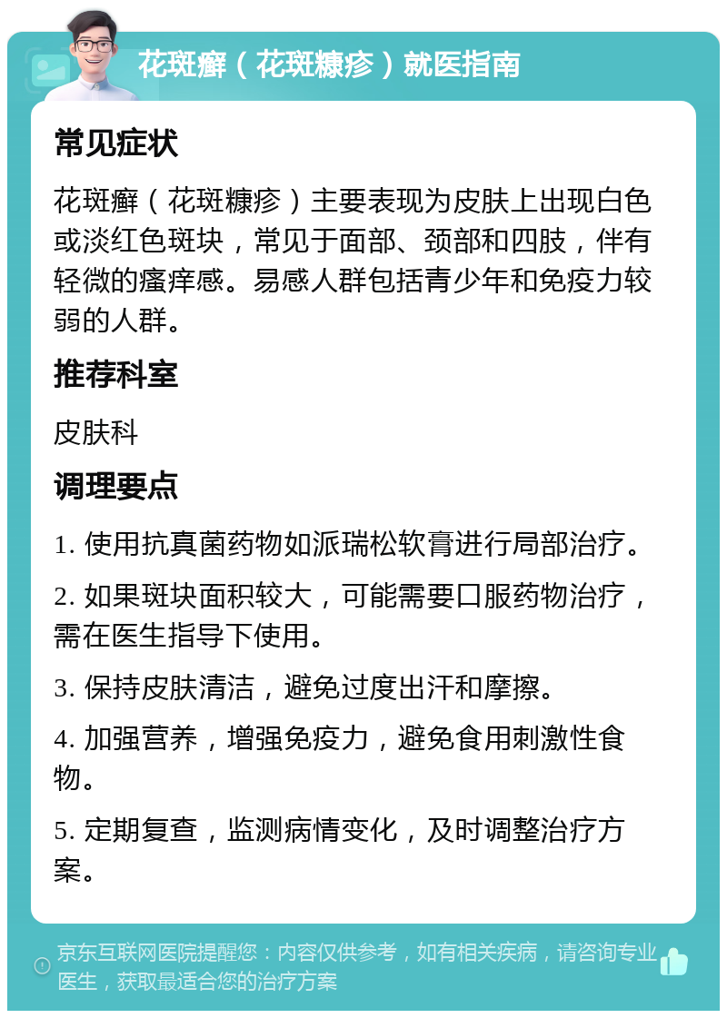 花斑癣（花斑糠疹）就医指南 常见症状 花斑癣（花斑糠疹）主要表现为皮肤上出现白色或淡红色斑块，常见于面部、颈部和四肢，伴有轻微的瘙痒感。易感人群包括青少年和免疫力较弱的人群。 推荐科室 皮肤科 调理要点 1. 使用抗真菌药物如派瑞松软膏进行局部治疗。 2. 如果斑块面积较大，可能需要口服药物治疗，需在医生指导下使用。 3. 保持皮肤清洁，避免过度出汗和摩擦。 4. 加强营养，增强免疫力，避免食用刺激性食物。 5. 定期复查，监测病情变化，及时调整治疗方案。