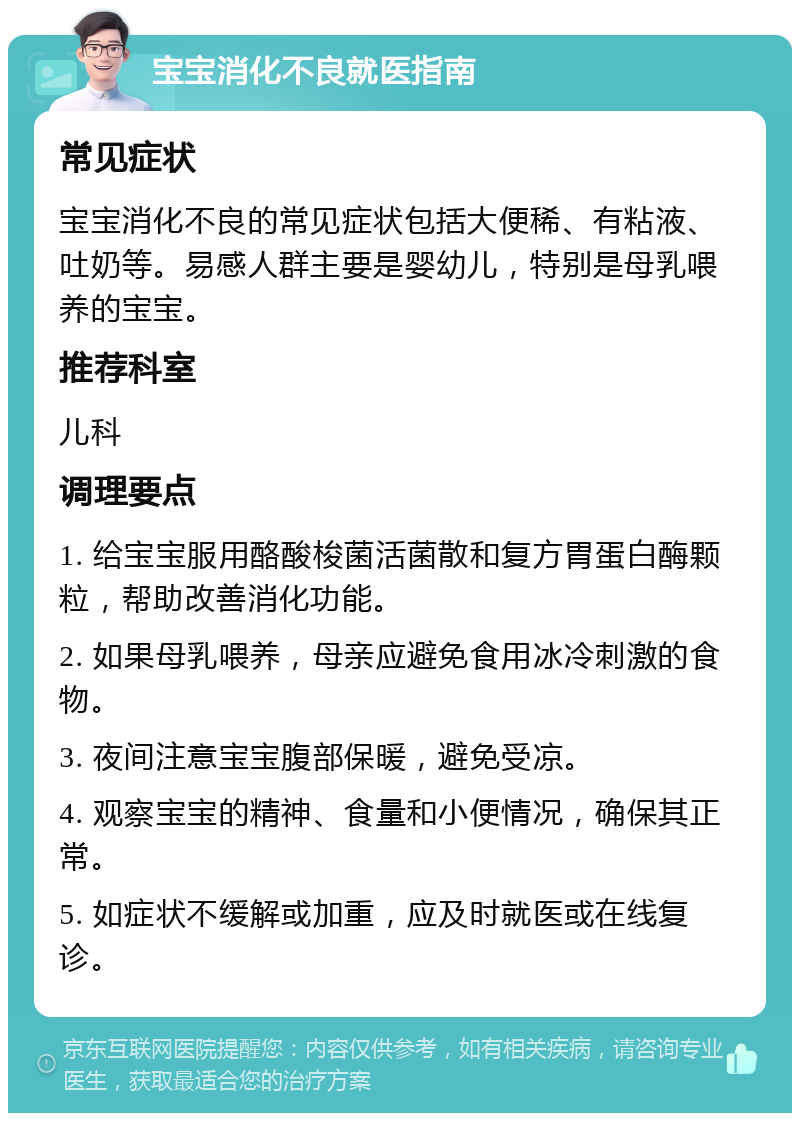 宝宝消化不良就医指南 常见症状 宝宝消化不良的常见症状包括大便稀、有粘液、吐奶等。易感人群主要是婴幼儿，特别是母乳喂养的宝宝。 推荐科室 儿科 调理要点 1. 给宝宝服用酪酸梭菌活菌散和复方胃蛋白酶颗粒，帮助改善消化功能。 2. 如果母乳喂养，母亲应避免食用冰冷刺激的食物。 3. 夜间注意宝宝腹部保暖，避免受凉。 4. 观察宝宝的精神、食量和小便情况，确保其正常。 5. 如症状不缓解或加重，应及时就医或在线复诊。