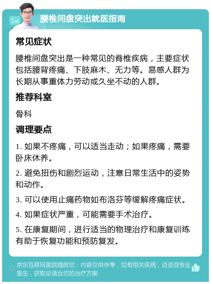 腰椎间盘突出就医指南 常见症状 腰椎间盘突出是一种常见的脊椎疾病，主要症状包括腰背疼痛、下肢麻木、无力等。易感人群为长期从事重体力劳动或久坐不动的人群。 推荐科室 骨科 调理要点 1. 如果不疼痛，可以适当走动；如果疼痛，需要卧床休养。 2. 避免扭伤和剧烈运动，注意日常生活中的姿势和动作。 3. 可以使用止痛药物如布洛芬等缓解疼痛症状。 4. 如果症状严重，可能需要手术治疗。 5. 在康复期间，进行适当的物理治疗和康复训练有助于恢复功能和预防复发。